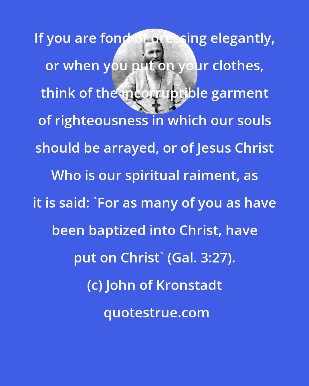 John of Kronstadt: If you are fond of dressing elegantly, or when you put on your clothes, think of the incorruptible garment of righteousness in which our souls should be arrayed, or of Jesus Christ Who is our spiritual raiment, as it is said: 'For as many of you as have been baptized into Christ, have put on Christ' (Gal. 3:27).