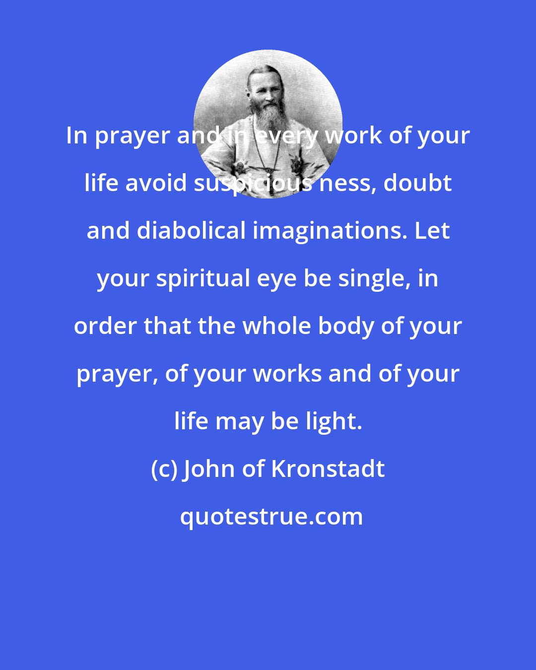 John of Kronstadt: In prayer and in every work of your life avoid suspicious ness, doubt and diabolical imaginations. Let your spiritual eye be single, in order that the whole body of your prayer, of your works and of your life may be light.