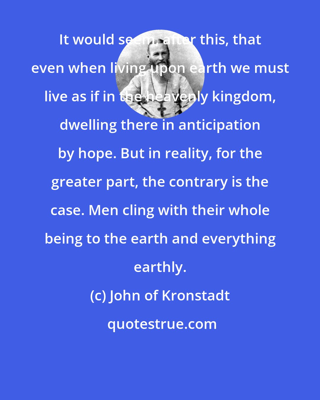 John of Kronstadt: It would seem, after this, that even when living upon earth we must live as if in the heavenly kingdom, dwelling there in anticipation by hope. But in reality, for the greater part, the contrary is the case. Men cling with their whole being to the earth and everything earthly.