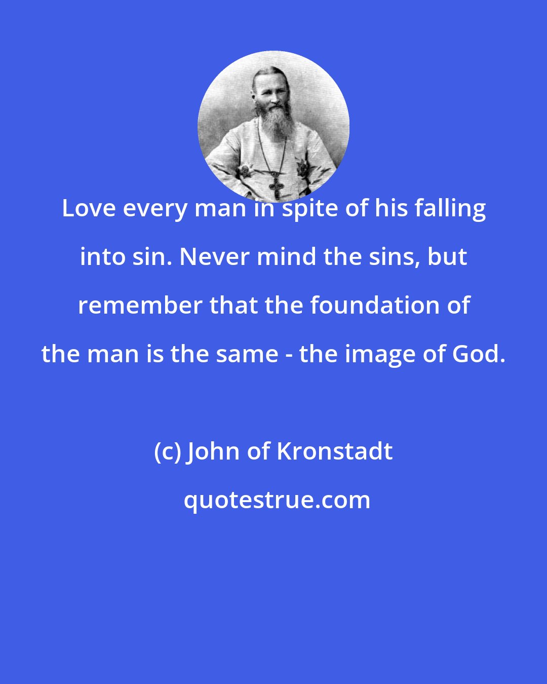 John of Kronstadt: Love every man in spite of his falling into sin. Never mind the sins, but remember that the foundation of the man is the same - the image of God.