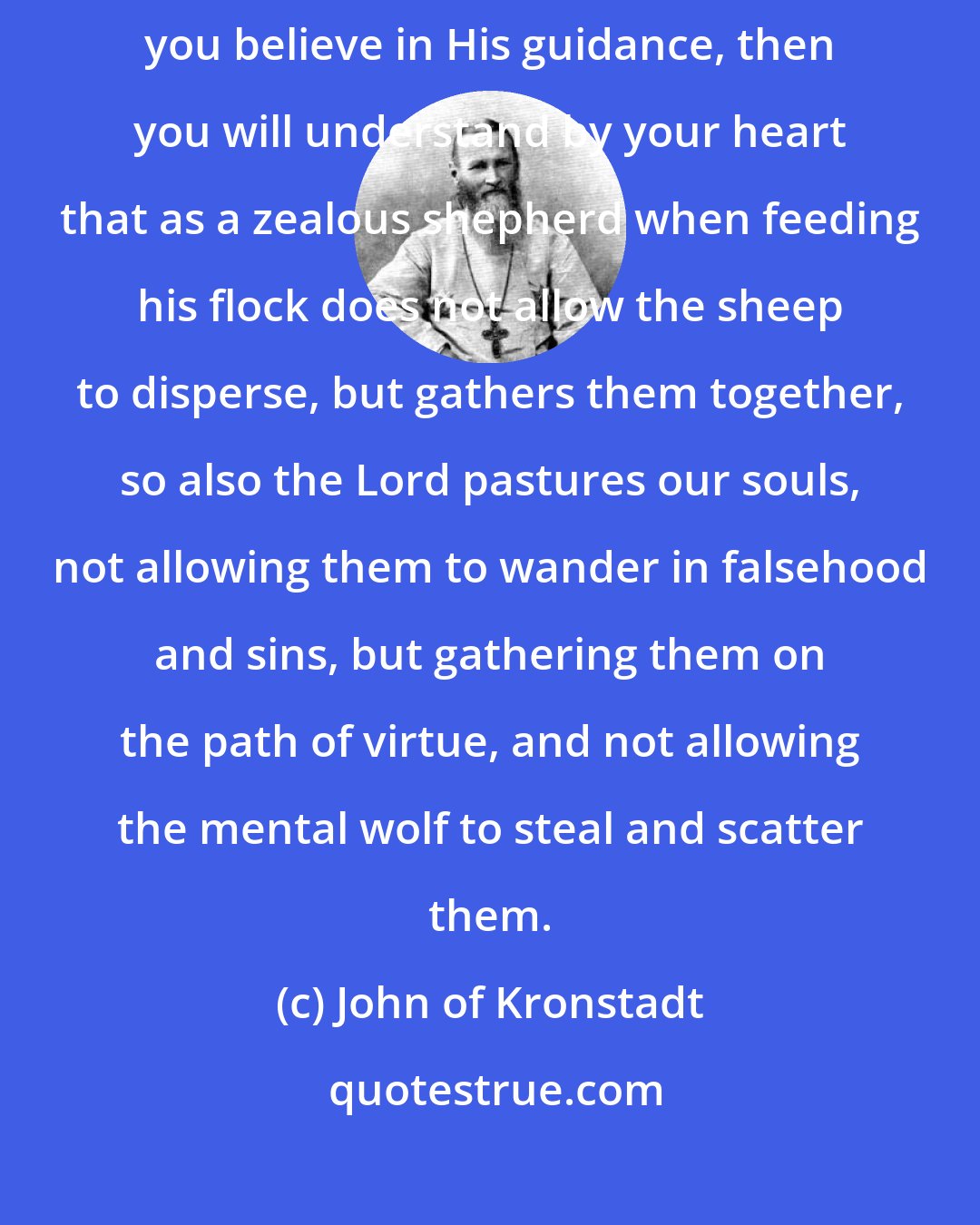 John of Kronstadt: The Lord called Himself and is the 'good Shepherd' (Jn. 10:11). If you believe in His guidance, then you will understand by your heart that as a zealous shepherd when feeding his flock does not allow the sheep to disperse, but gathers them together, so also the Lord pastures our souls, not allowing them to wander in falsehood and sins, but gathering them on the path of virtue, and not allowing the mental wolf to steal and scatter them.