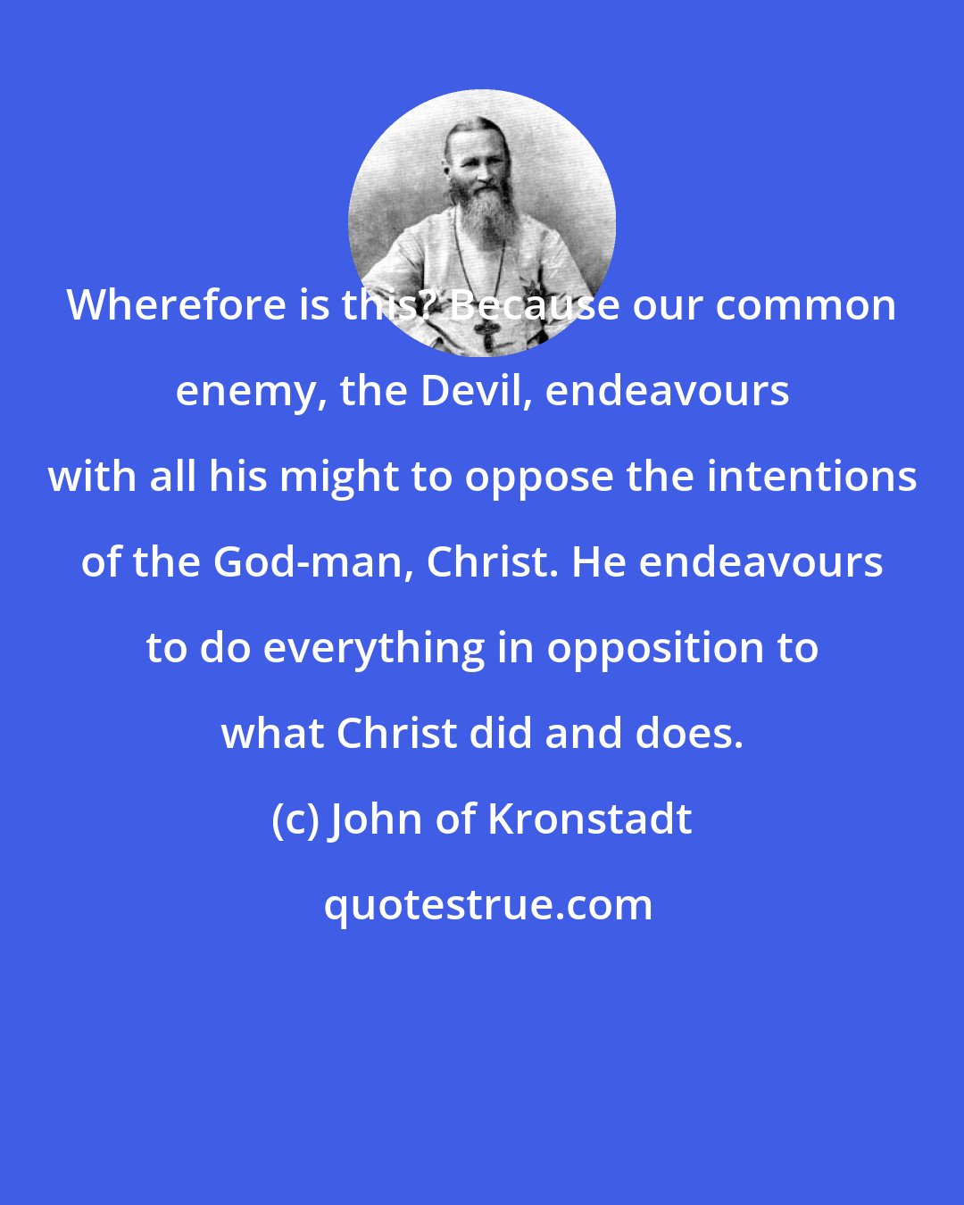 John of Kronstadt: Wherefore is this? Because our common enemy, the Devil, endeavours with all his might to oppose the intentions of the God-man, Christ. He endeavours to do everything in opposition to what Christ did and does.