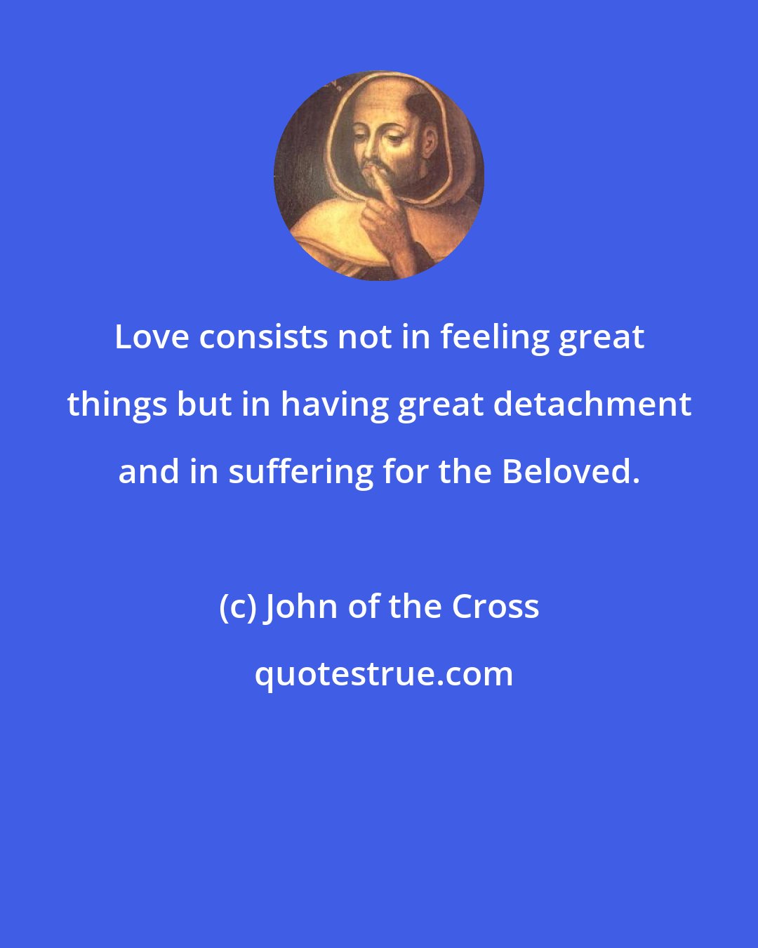 John of the Cross: Love consists not in feeling great things but in having great detachment and in suffering for the Beloved.