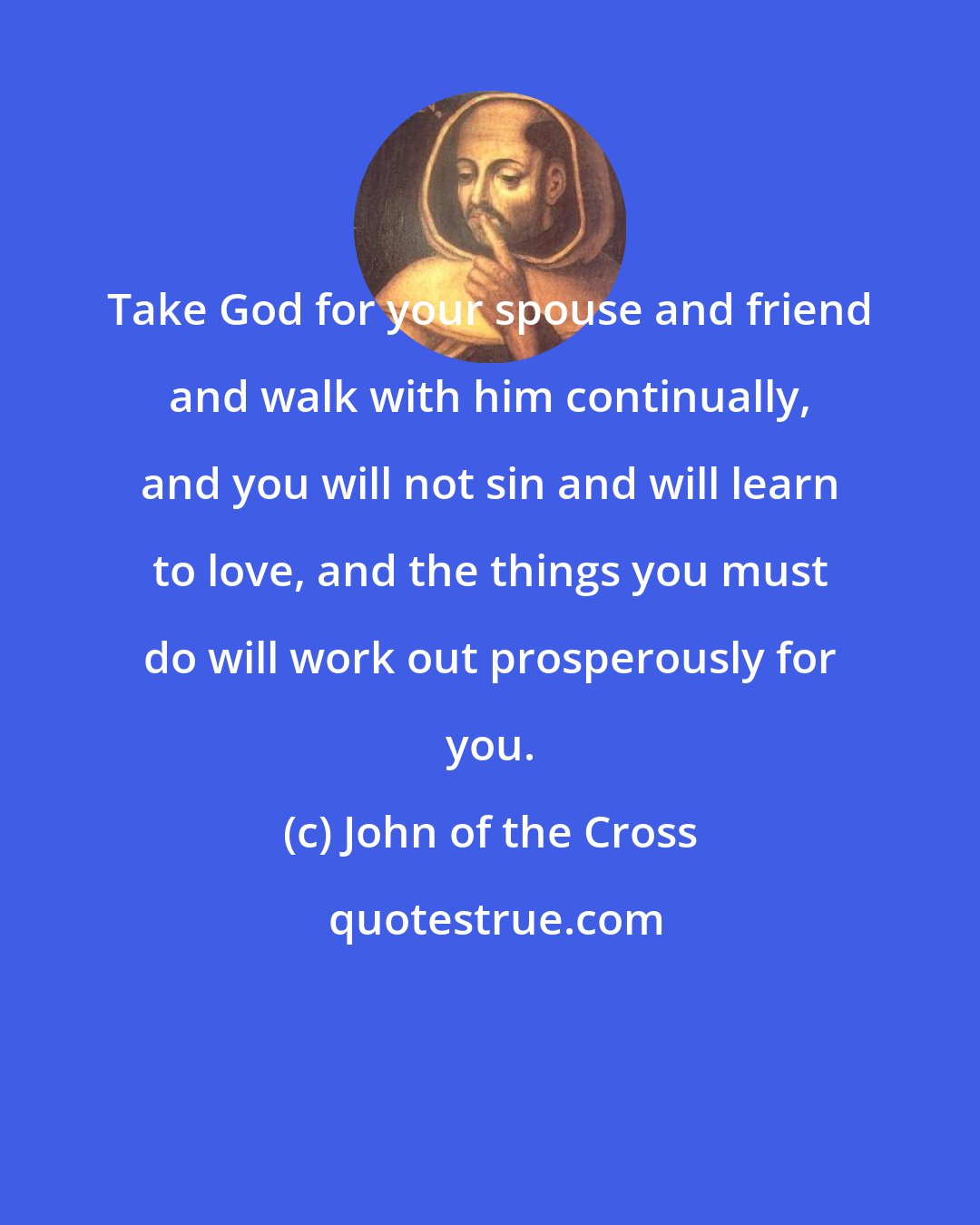 John of the Cross: Take God for your spouse and friend and walk with him continually, and you will not sin and will learn to love, and the things you must do will work out prosperously for you.
