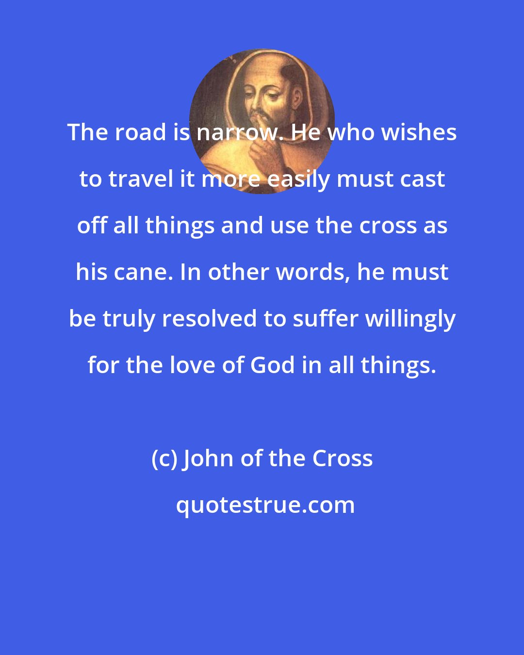 John of the Cross: The road is narrow. He who wishes to travel it more easily must cast off all things and use the cross as his cane. In other words, he must be truly resolved to suffer willingly for the love of God in all things.