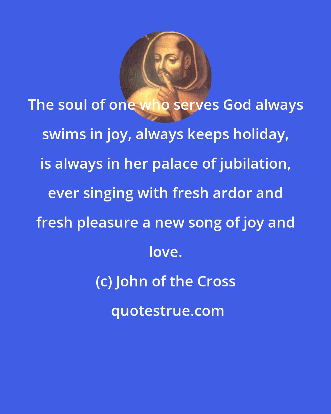 John of the Cross: The soul of one who serves God always swims in joy, always keeps holiday, is always in her palace of jubilation, ever singing with fresh ardor and fresh pleasure a new song of joy and love.