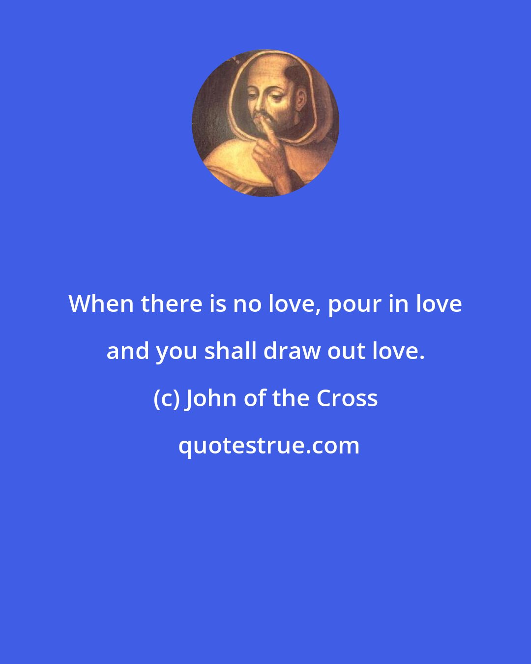 John of the Cross: When there is no love, pour in love and you shall draw out love.