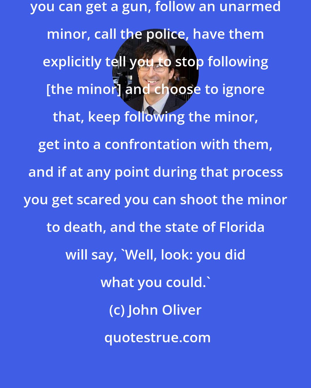 John Oliver: According to current Florida law you can get a gun, follow an unarmed minor, call the police, have them explicitly tell you to stop following [the minor] and choose to ignore that, keep following the minor, get into a confrontation with them, and if at any point during that process you get scared you can shoot the minor to death, and the state of Florida will say, 'Well, look: you did what you could.'