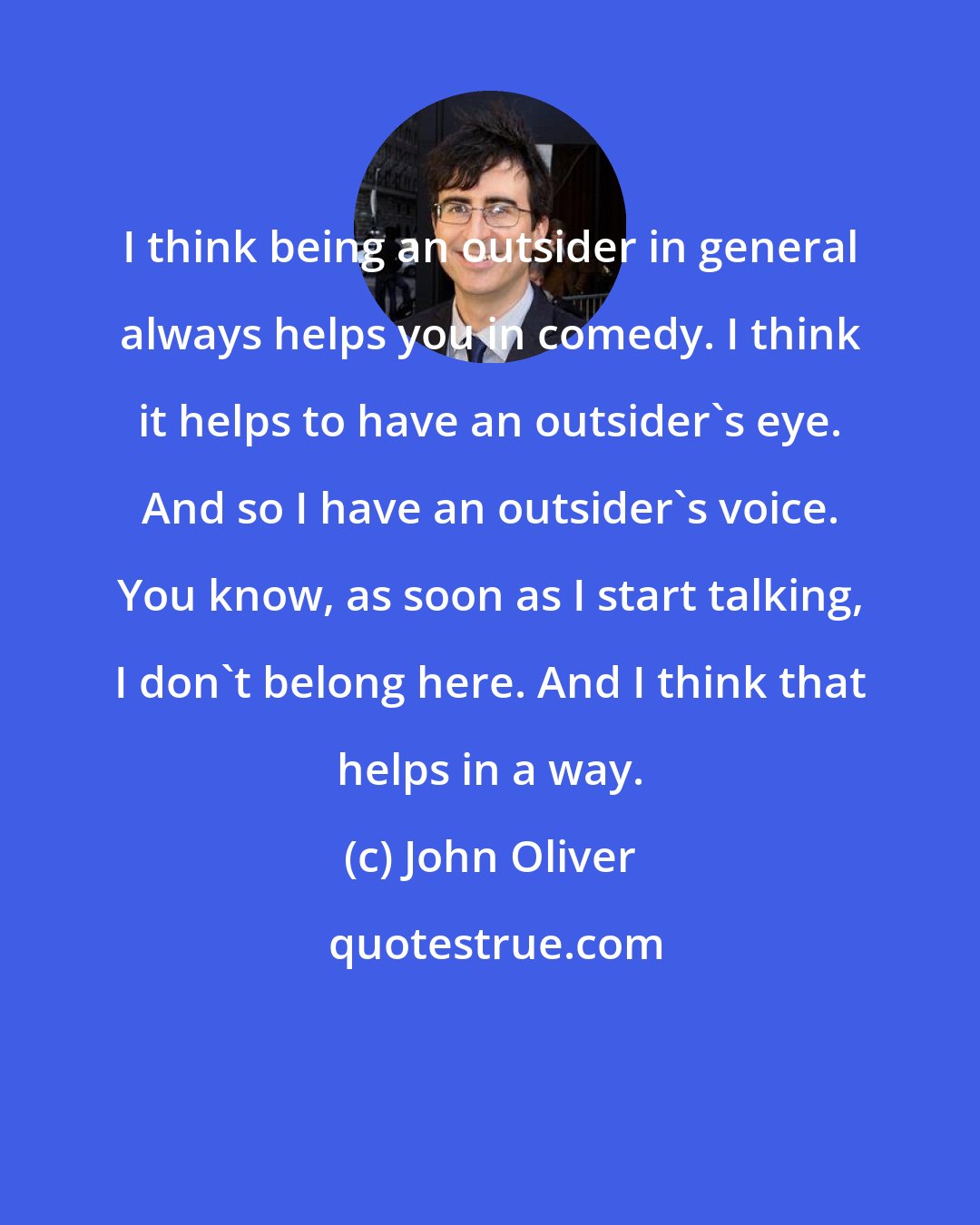 John Oliver: I think being an outsider in general always helps you in comedy. I think it helps to have an outsider's eye. And so I have an outsider's voice. You know, as soon as I start talking, I don't belong here. And I think that helps in a way.