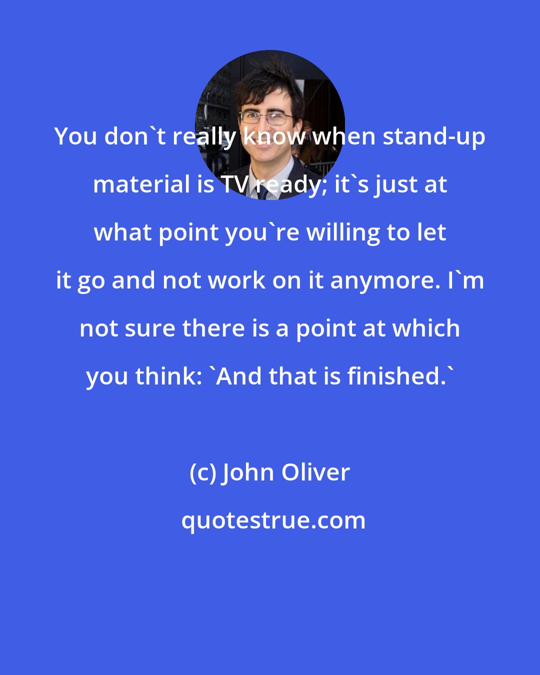 John Oliver: You don't really know when stand-up material is TV ready; it's just at what point you're willing to let it go and not work on it anymore. I'm not sure there is a point at which you think: 'And that is finished.'