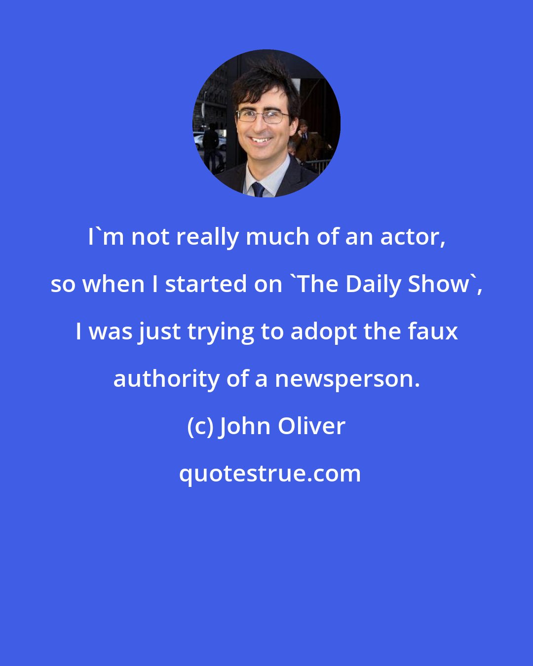 John Oliver: I'm not really much of an actor, so when I started on 'The Daily Show', I was just trying to adopt the faux authority of a newsperson.