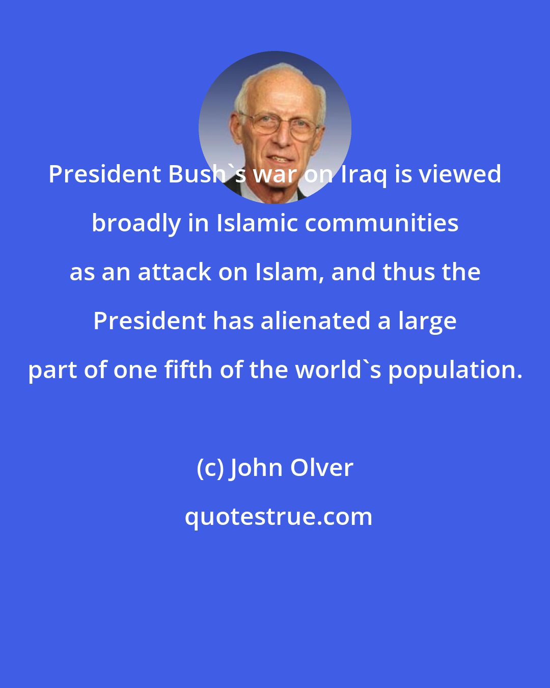 John Olver: President Bush's war on Iraq is viewed broadly in Islamic communities as an attack on Islam, and thus the President has alienated a large part of one fifth of the world's population.