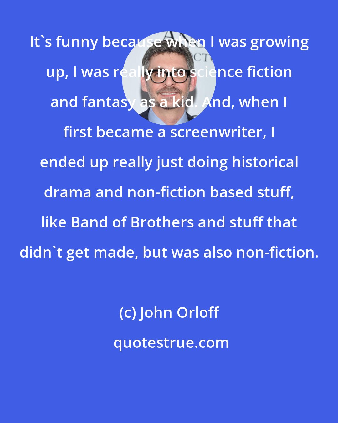 John Orloff: It's funny because when I was growing up, I was really into science fiction and fantasy as a kid. And, when I first became a screenwriter, I ended up really just doing historical drama and non-fiction based stuff, like Band of Brothers and stuff that didn't get made, but was also non-fiction.