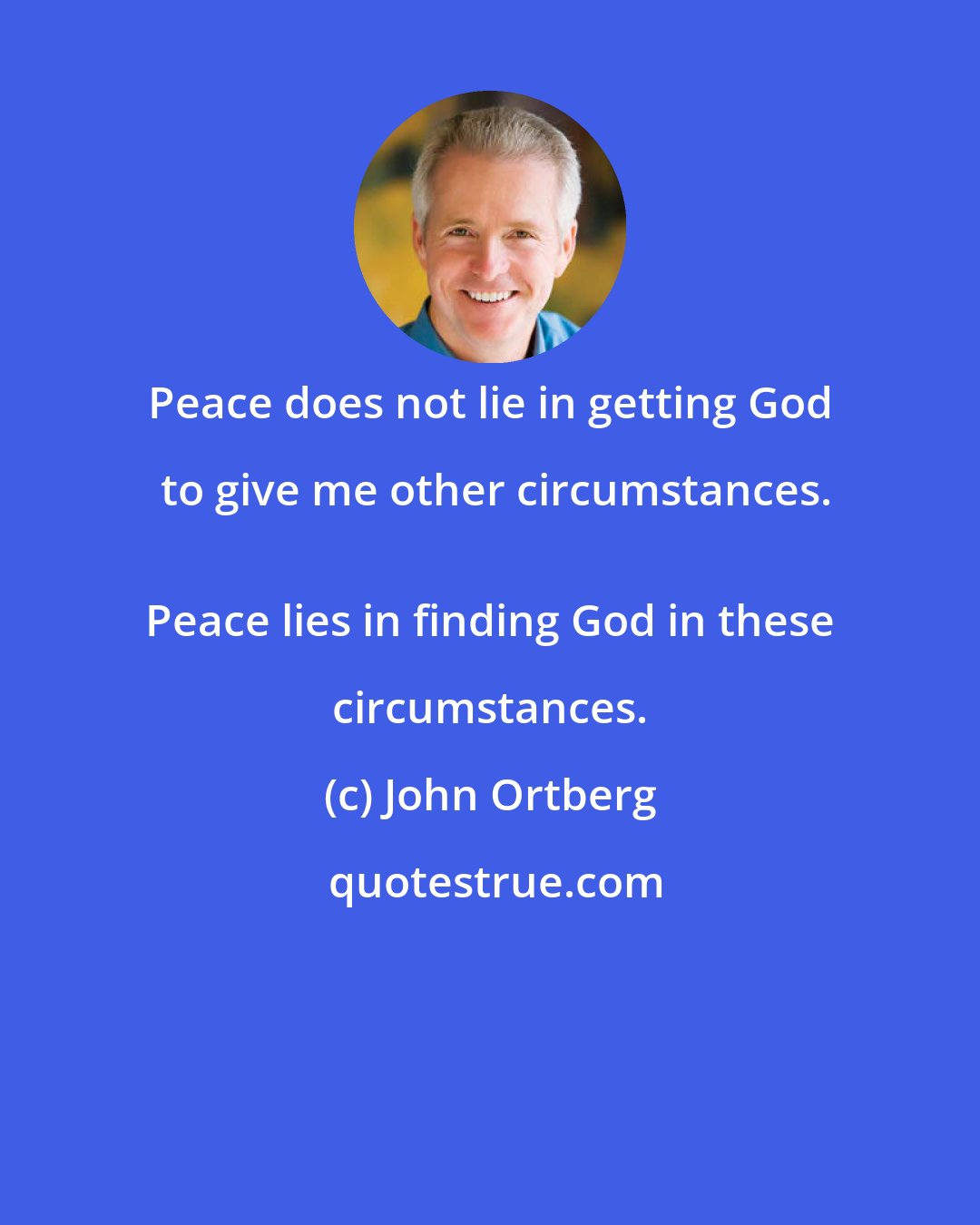 John Ortberg: Peace does not lie in getting God to give me other circumstances.
 Peace lies in finding God in these circumstances.