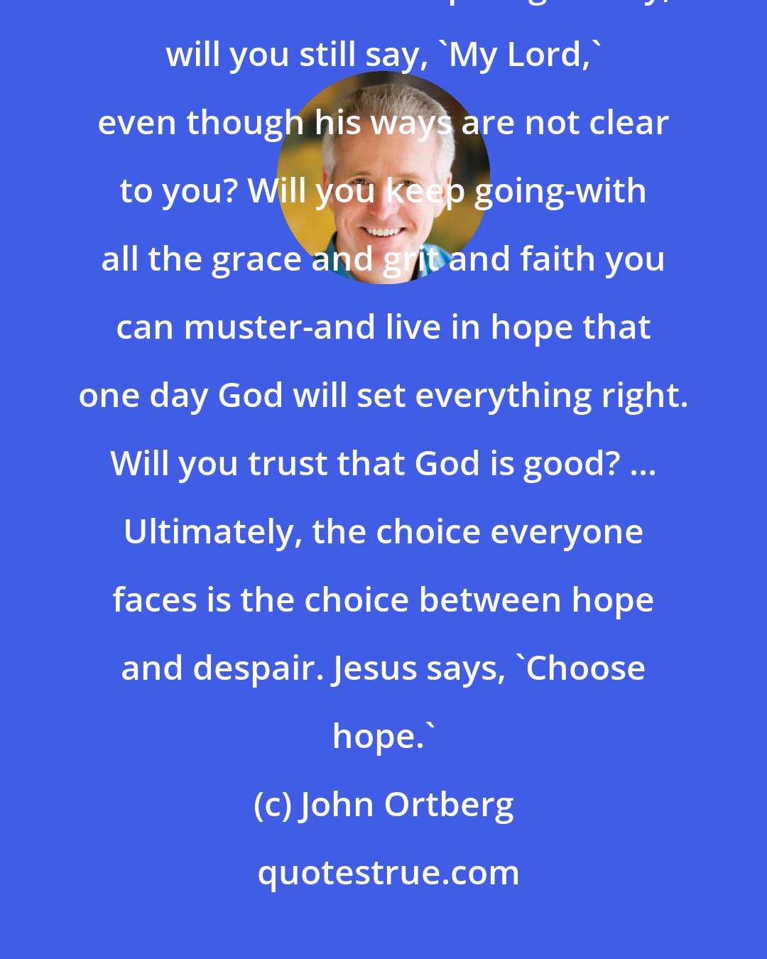 John Ortberg: Will you keep going when you don't know why? When you can't get any answers that would make the pain go away, will you still say, 'My Lord,' even though his ways are not clear to you? Will you keep going-with all the grace and grit and faith you can muster-and live in hope that one day God will set everything right. Will you trust that God is good? ... Ultimately, the choice everyone faces is the choice between hope and despair. Jesus says, 'Choose hope.'