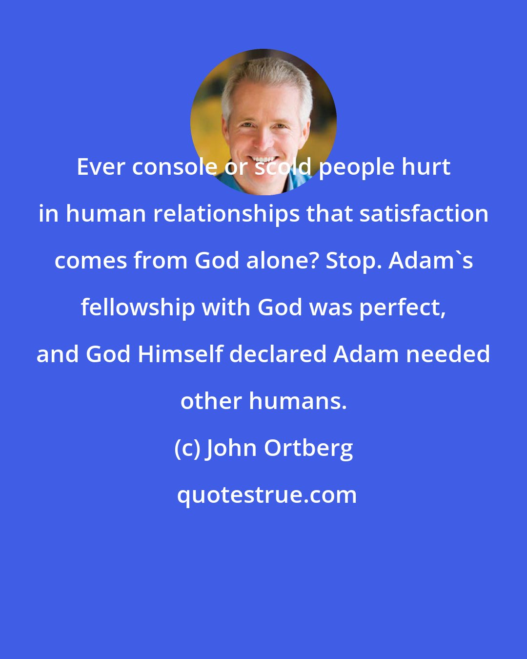 John Ortberg: Ever console or scold people hurt in human relationships that satisfaction comes from God alone? Stop. Adam's fellowship with God was perfect, and God Himself declared Adam needed other humans.