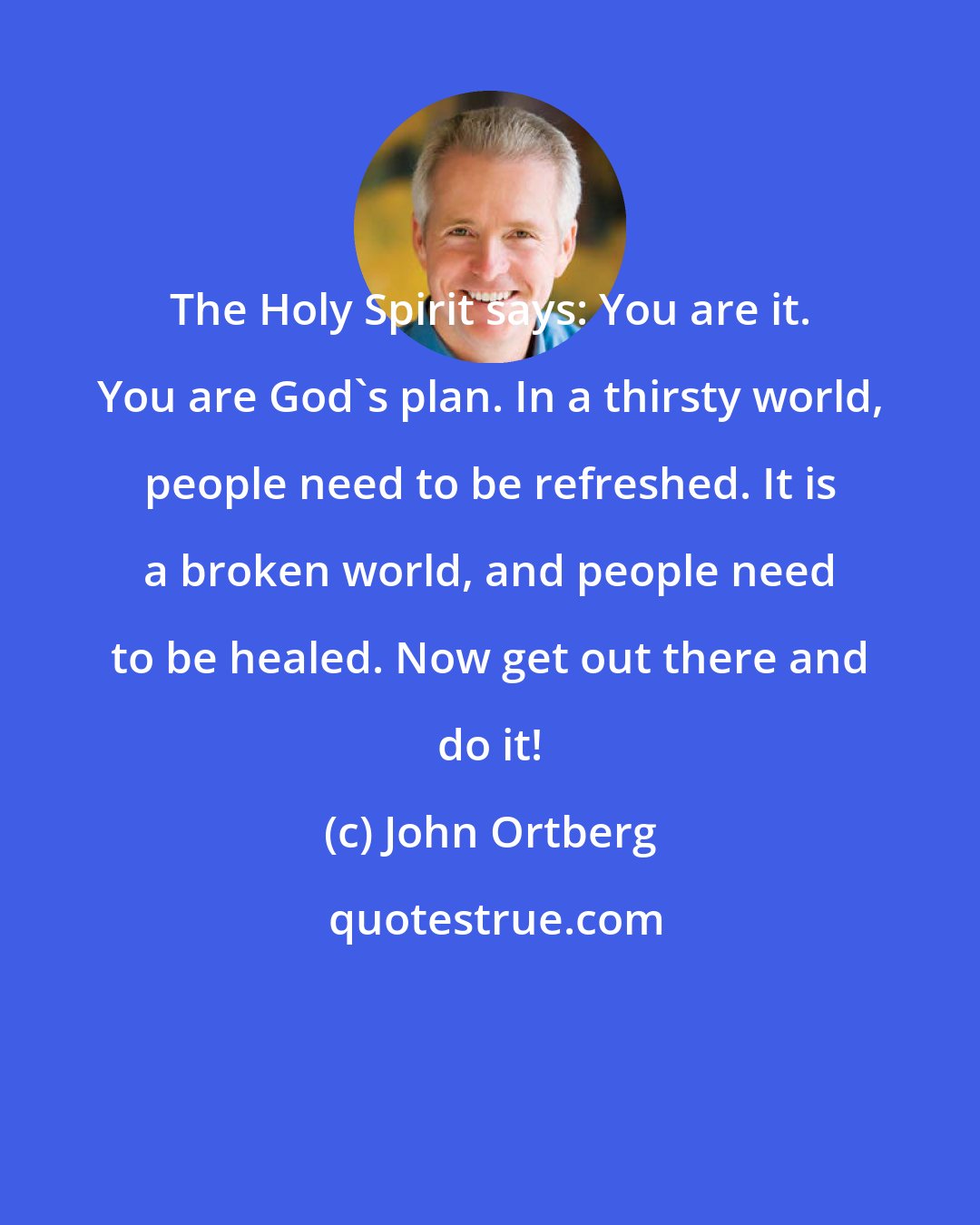 John Ortberg: The Holy Spirit says: You are it. You are God's plan. In a thirsty world, people need to be refreshed. It is a broken world, and people need to be healed. Now get out there and do it!