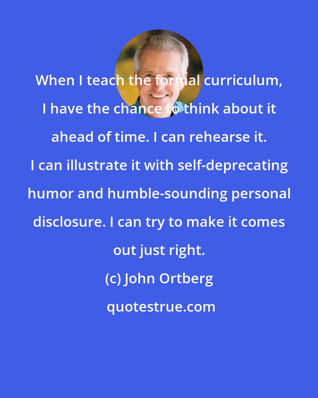 John Ortberg: When I teach the formal curriculum, I have the chance to think about it ahead of time. I can rehearse it. I can illustrate it with self-deprecating humor and humble-sounding personal disclosure. I can try to make it comes out just right.