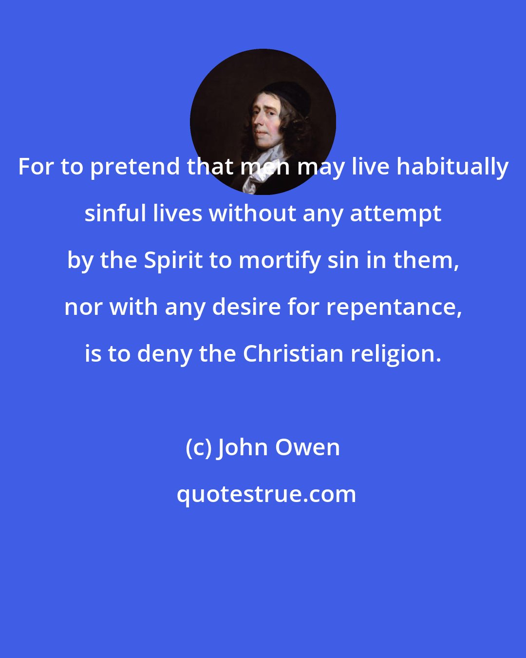 John Owen: For to pretend that men may live habitually sinful lives without any attempt by the Spirit to mortify sin in them, nor with any desire for repentance, is to deny the Christian religion.