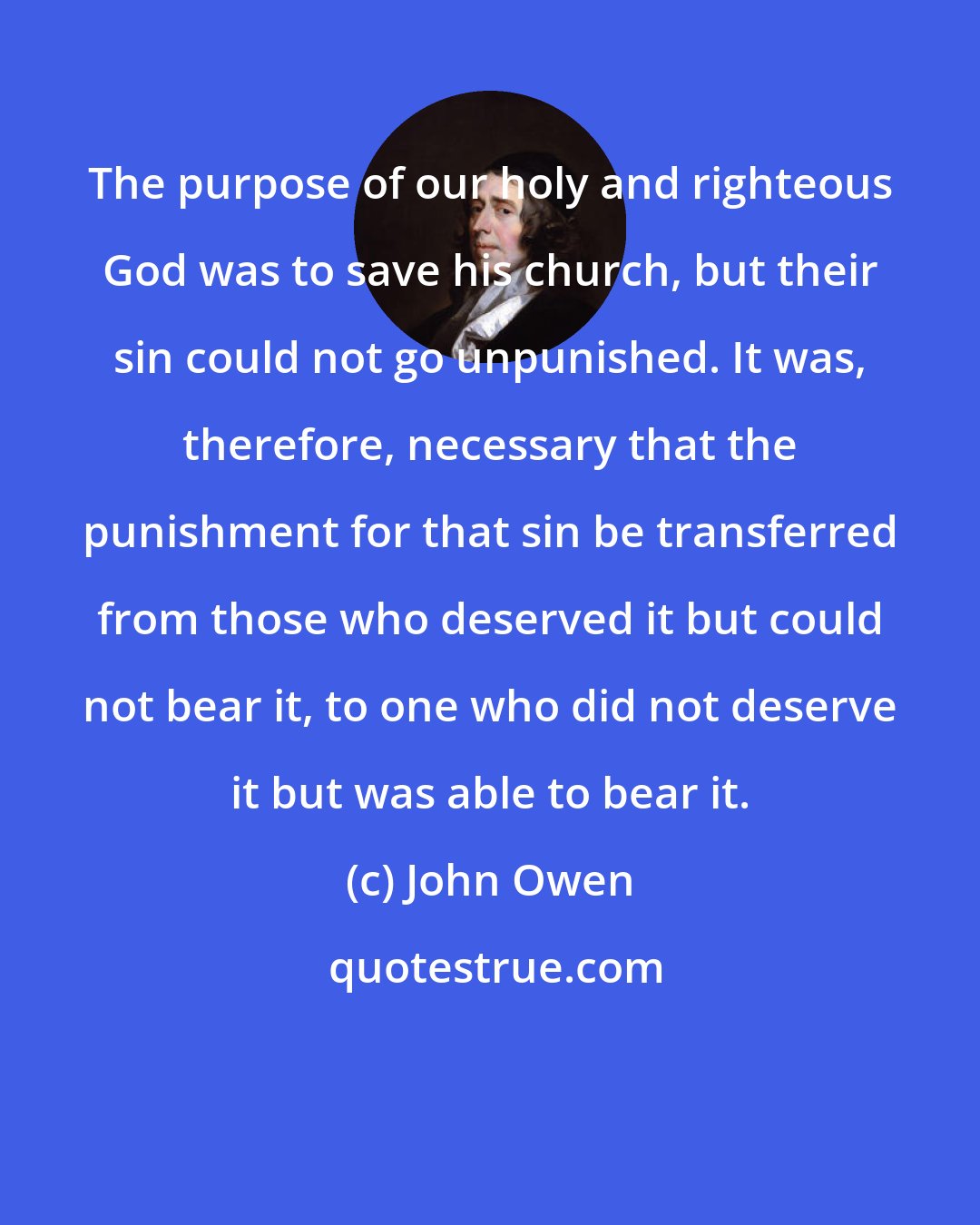 John Owen: The purpose of our holy and righteous God was to save his church, but their sin could not go unpunished. It was, therefore, necessary that the punishment for that sin be transferred from those who deserved it but could not bear it, to one who did not deserve it but was able to bear it.