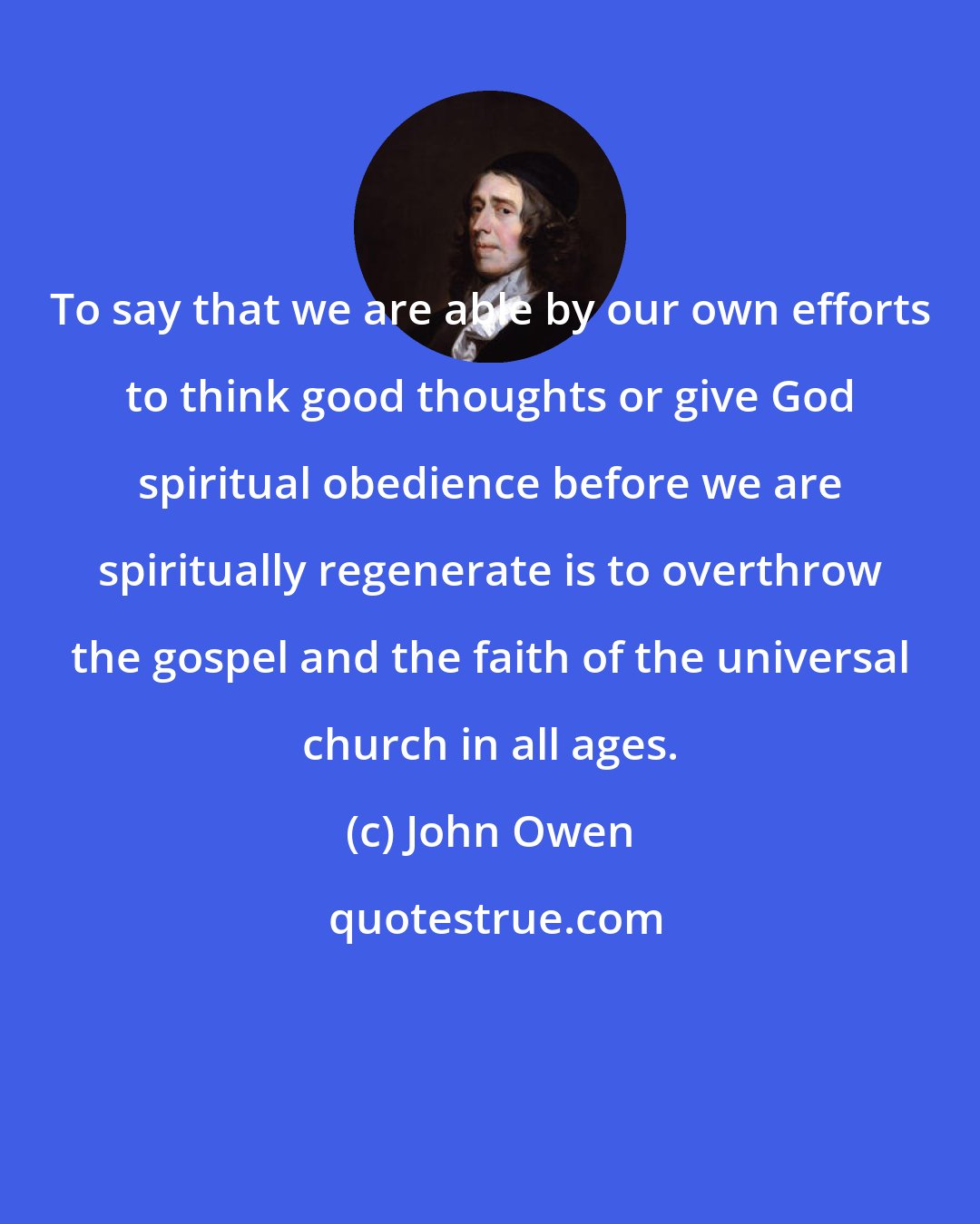 John Owen: To say that we are able by our own efforts to think good thoughts or give God spiritual obedience before we are spiritually regenerate is to overthrow the gospel and the faith of the universal church in all ages.