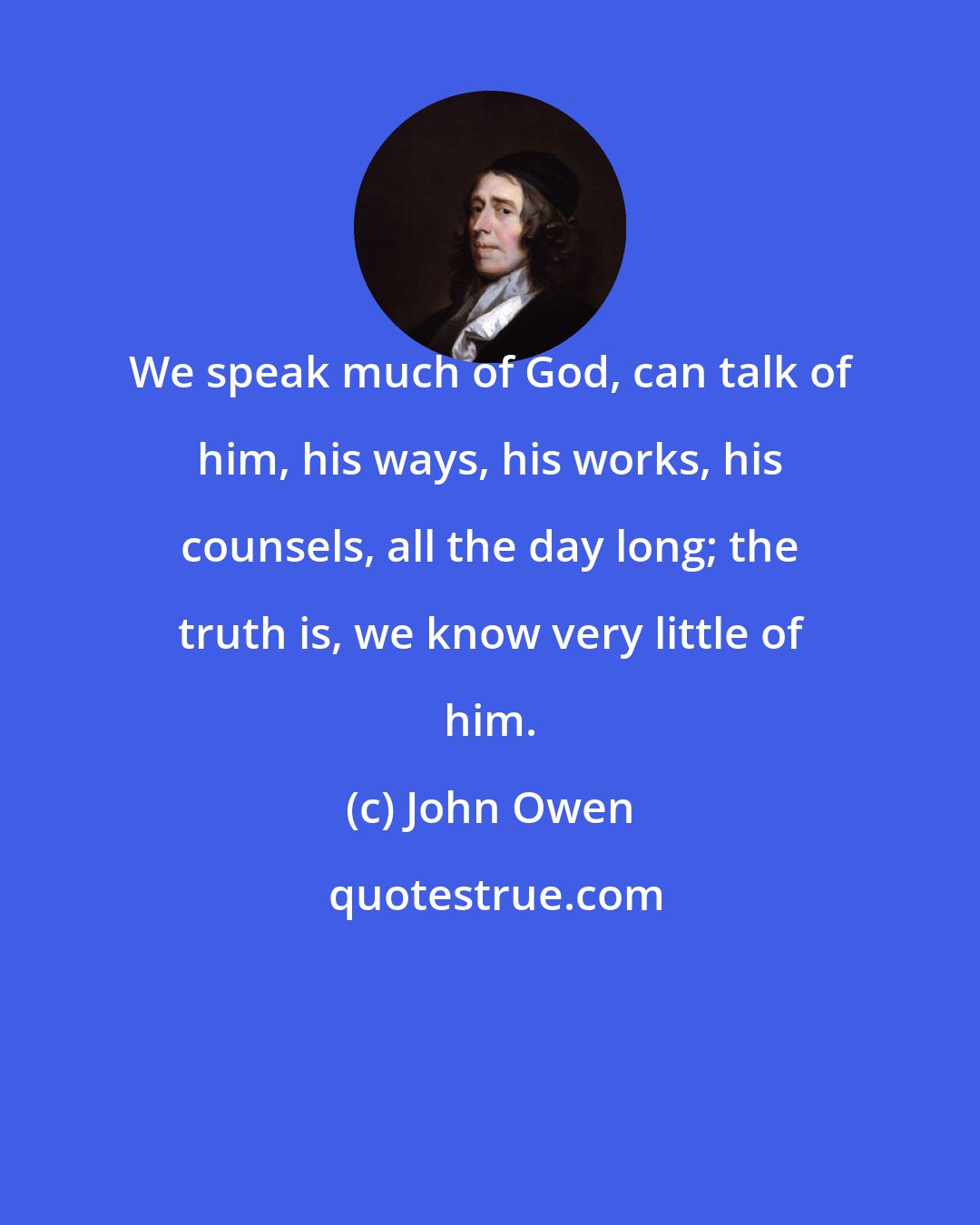 John Owen: We speak much of God, can talk of him, his ways, his works, his counsels, all the day long; the truth is, we know very little of him.