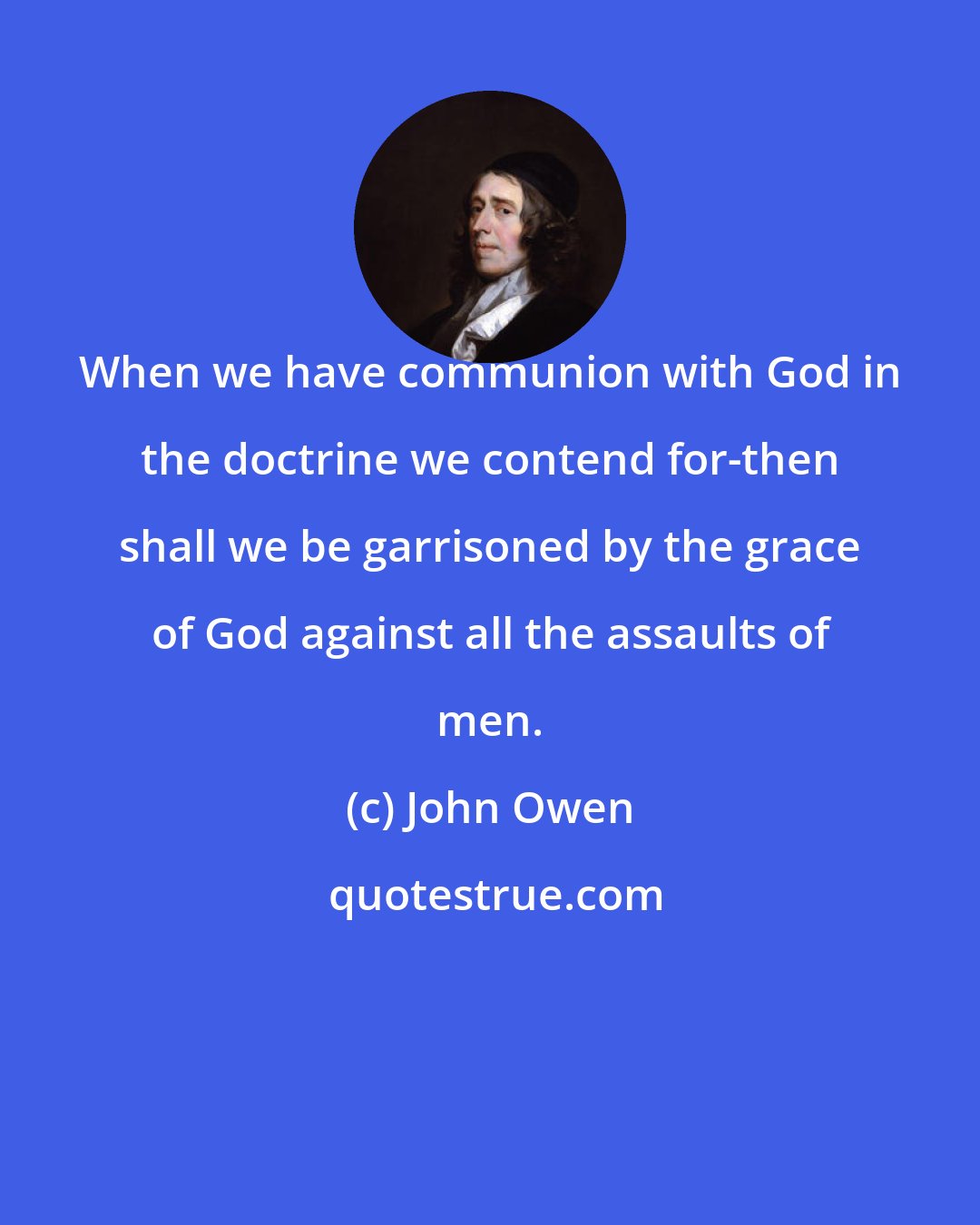 John Owen: When we have communion with God in the doctrine we contend for-then shall we be garrisoned by the grace of God against all the assaults of men.