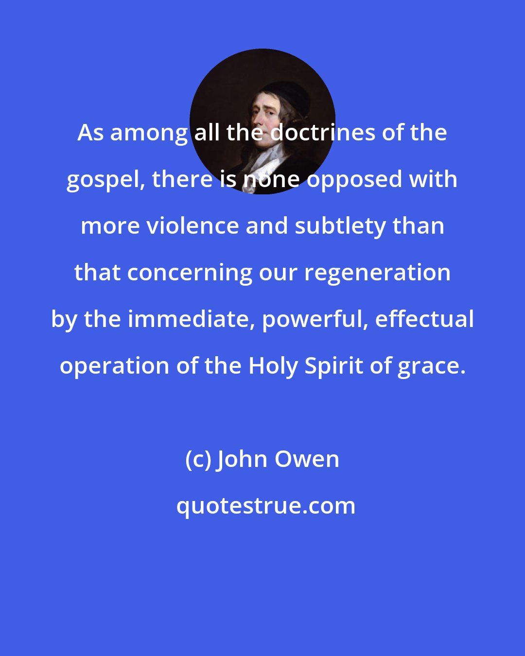 John Owen: As among all the doctrines of the gospel, there is none opposed with more violence and subtlety than that concerning our regeneration by the immediate, powerful, effectual operation of the Holy Spirit of grace.