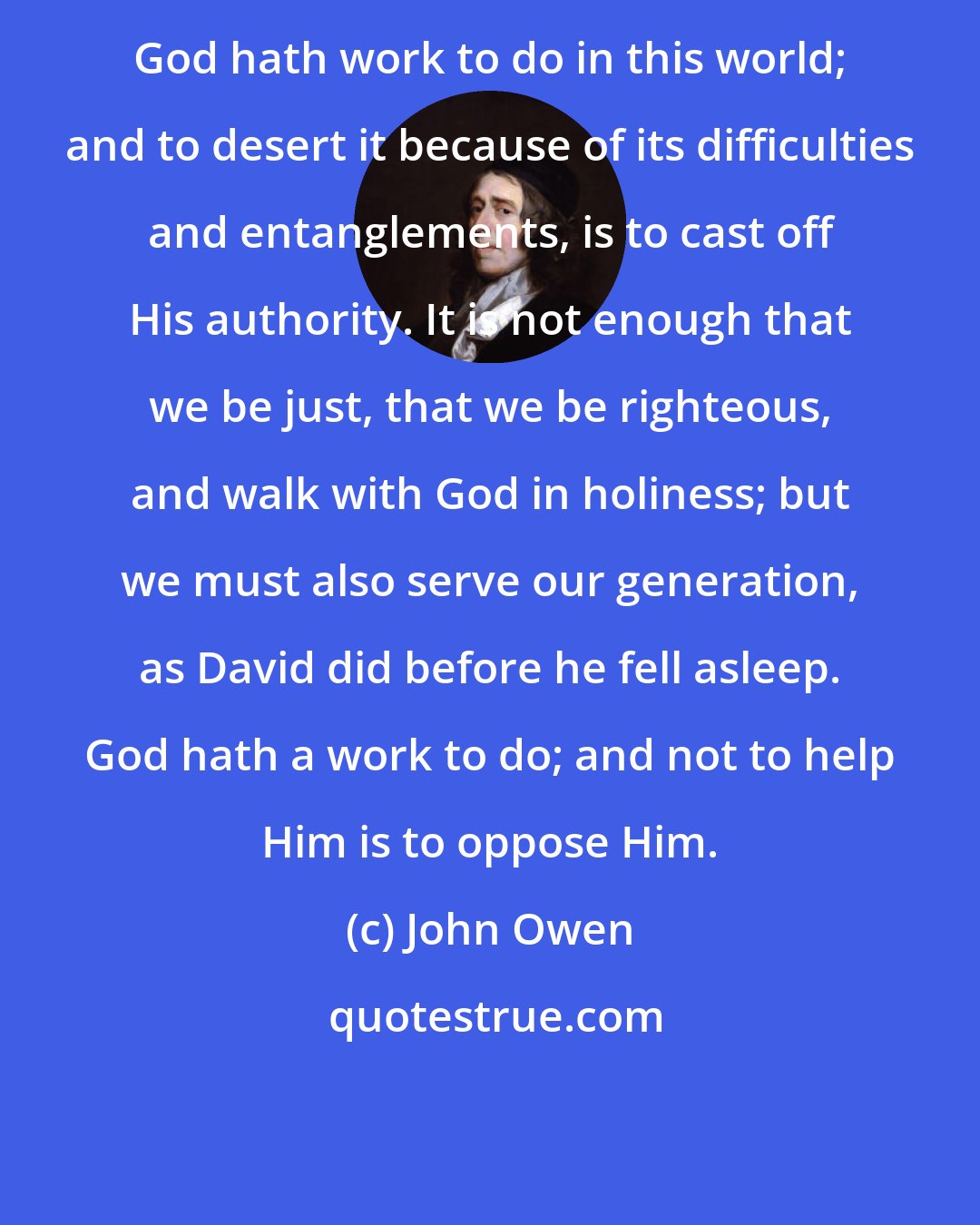 John Owen: God hath work to do in this world; and to desert it because of its difficulties and entanglements, is to cast off His authority. It is not enough that we be just, that we be righteous, and walk with God in holiness; but we must also serve our generation, as David did before he fell asleep. God hath a work to do; and not to help Him is to oppose Him.