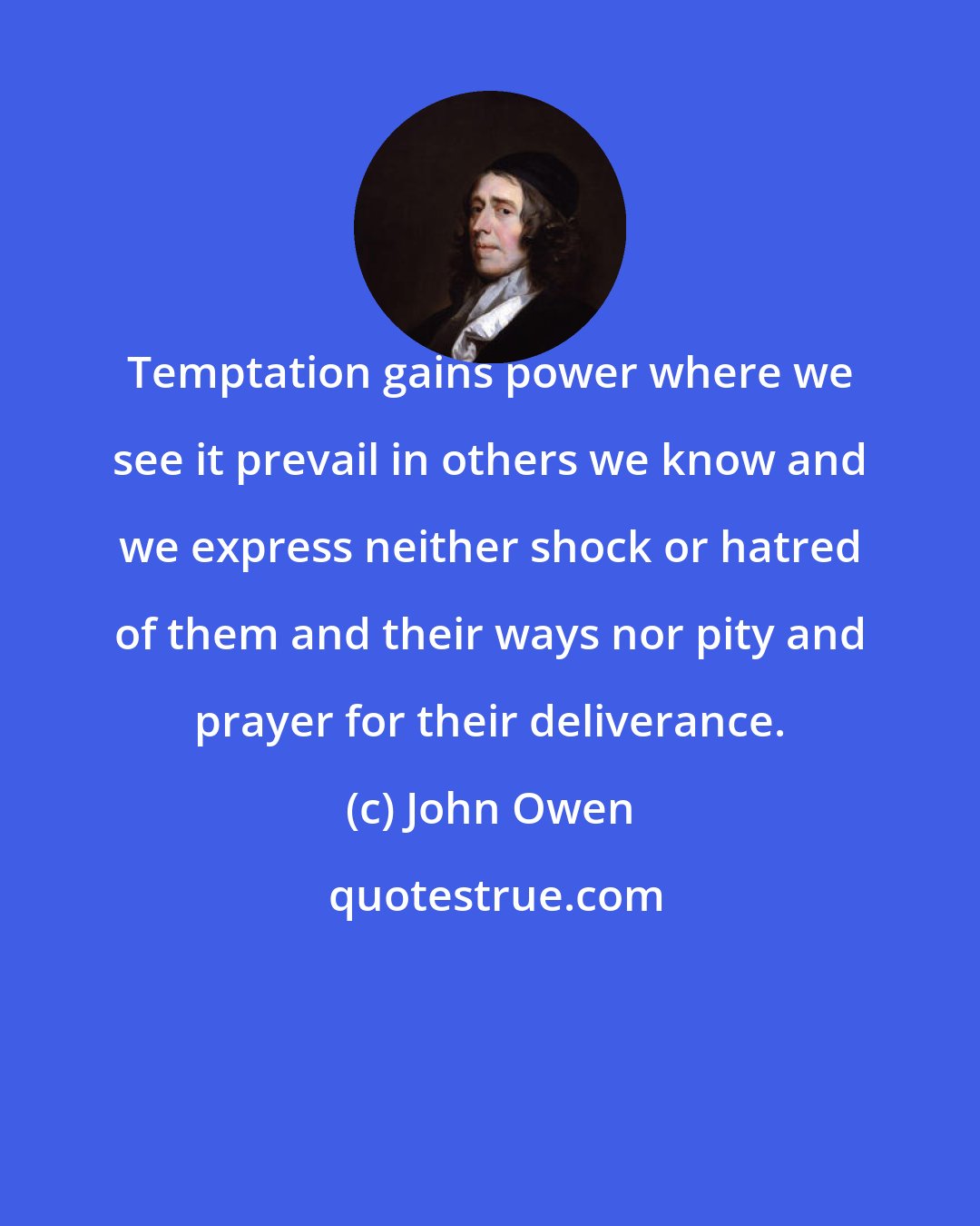 John Owen: Temptation gains power where we see it prevail in others we know and we express neither shock or hatred of them and their ways nor pity and prayer for their deliverance.