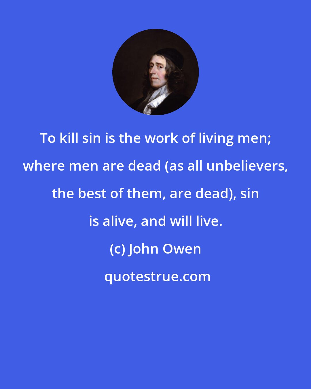 John Owen: To kill sin is the work of living men; where men are dead (as all unbelievers, the best of them, are dead), sin is alive, and will live.