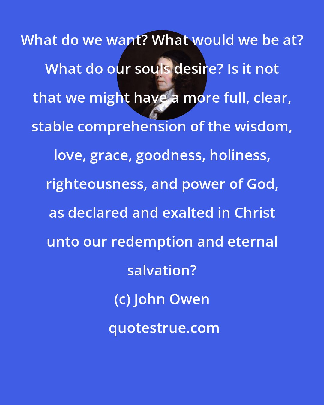 John Owen: What do we want? What would we be at? What do our souls desire? Is it not that we might have a more full, clear, stable comprehension of the wisdom, love, grace, goodness, holiness, righteousness, and power of God, as declared and exalted in Christ unto our redemption and eternal salvation?