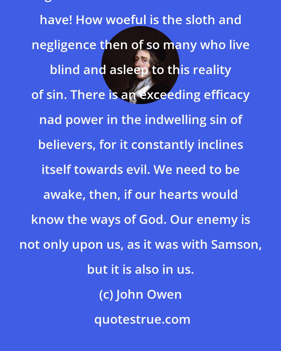 John Owen: When we realize a constant enemy of the soul abides within us, what diligence and watchfulness we should have! How woeful is the sloth and negligence then of so many who live blind and asleep to this reality of sin. There is an exceeding efficacy nad power in the indwelling sin of believers, for it constantly inclines itself towards evil. We need to be awake, then, if our hearts would know the ways of God. Our enemy is not only upon us, as it was with Samson, but it is also in us.