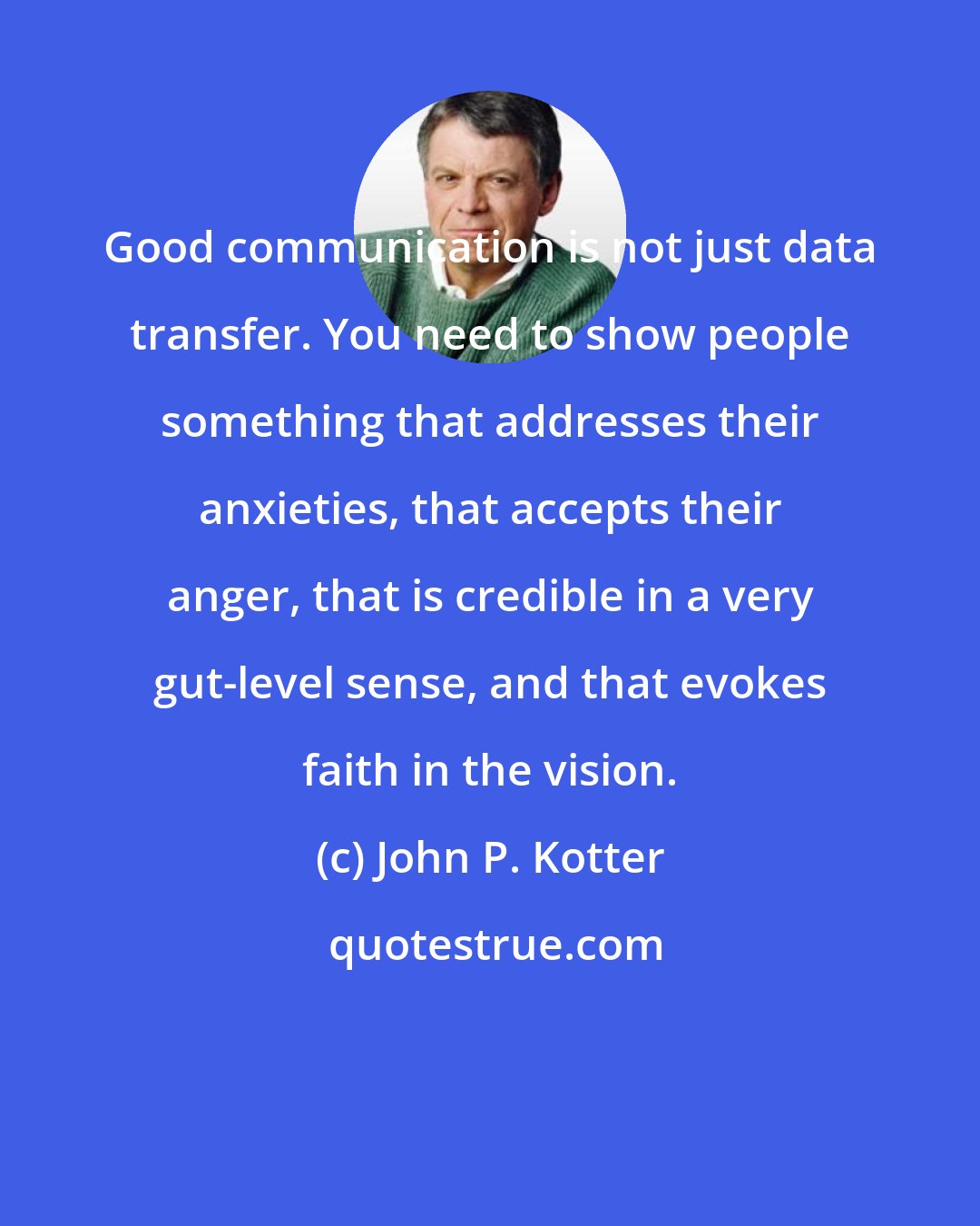 John P. Kotter: Good communication is not just data transfer. You need to show people something that addresses their anxieties, that accepts their anger, that is credible in a very gut-level sense, and that evokes faith in the vision.