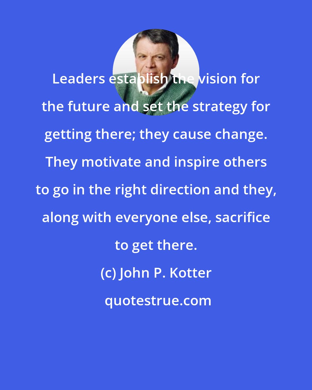 John P. Kotter: Leaders establish the vision for the future and set the strategy for getting there; they cause change. They motivate and inspire others to go in the right direction and they, along with everyone else, sacrifice to get there.