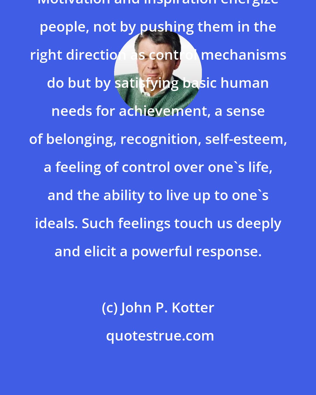 John P. Kotter: Motivation and inspiration energize people, not by pushing them in the right direction as control mechanisms do but by satisfying basic human needs for achievement, a sense of belonging, recognition, self-esteem, a feeling of control over one's life, and the ability to live up to one's ideals. Such feelings touch us deeply and elicit a powerful response.