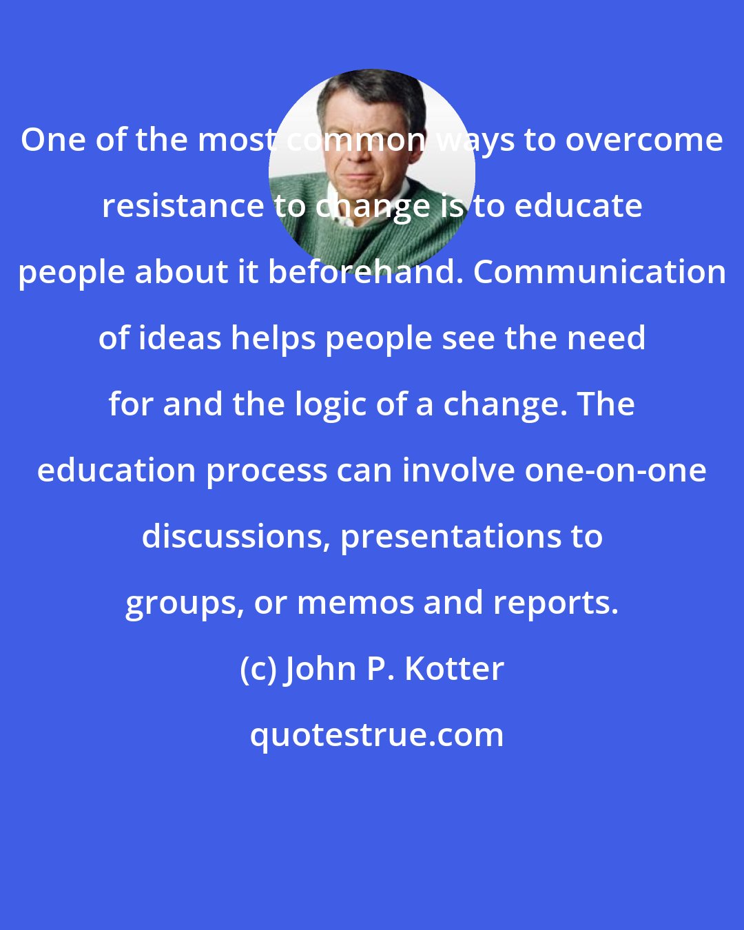 John P. Kotter: One of the most common ways to overcome resistance to change is to educate people about it beforehand. Communication of ideas helps people see the need for and the logic of a change. The education process can involve one-on-one discussions, presentations to groups, or memos and reports.