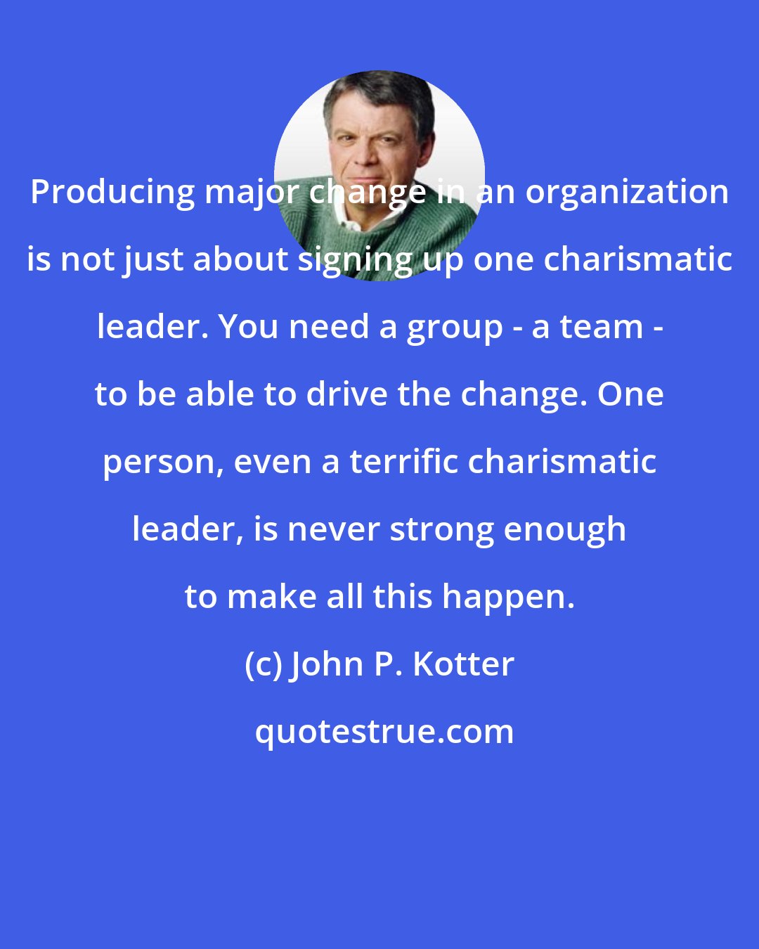 John P. Kotter: Producing major change in an organization is not just about signing up one charismatic leader. You need a group - a team - to be able to drive the change. One person, even a terrific charismatic leader, is never strong enough to make all this happen.