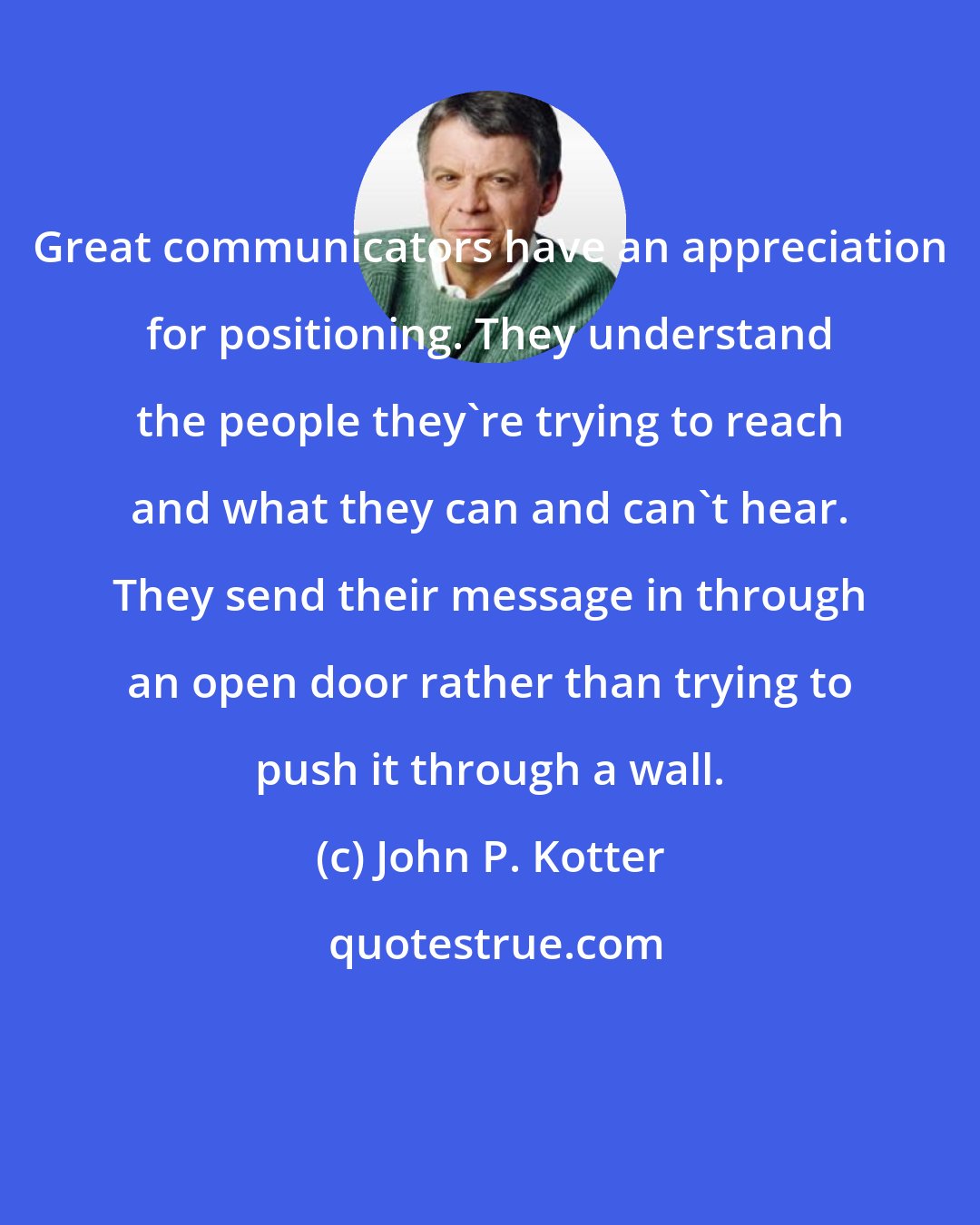 John P. Kotter: Great communicators have an appreciation for positioning. They understand the people they're trying to reach and what they can and can't hear. They send their message in through an open door rather than trying to push it through a wall.