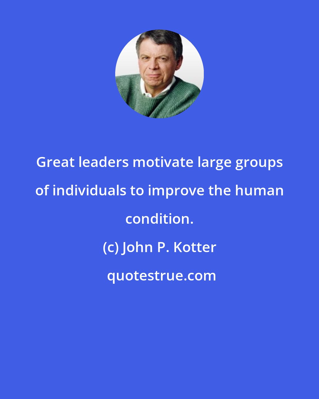 John P. Kotter: Great leaders motivate large groups of individuals to improve the human condition.