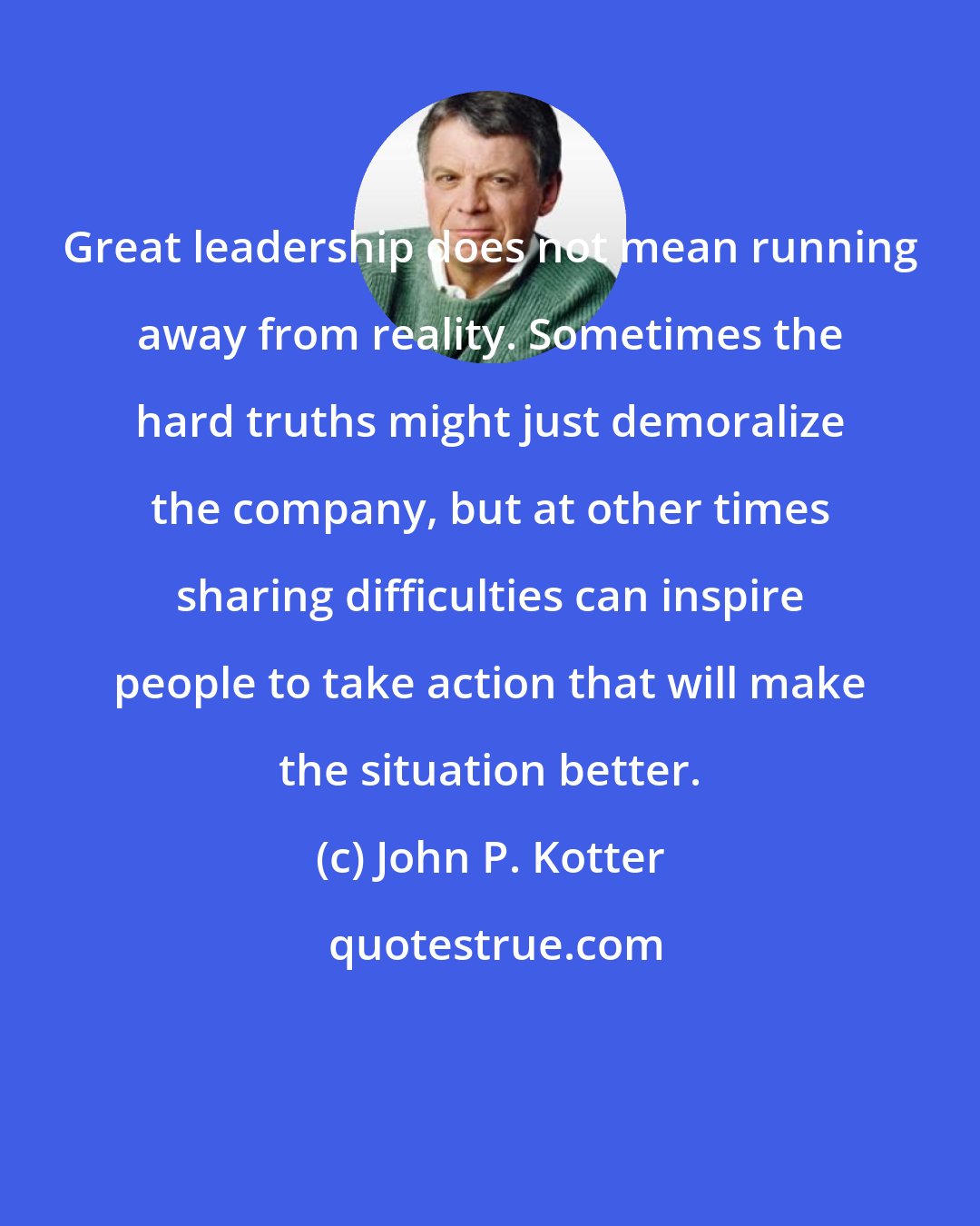 John P. Kotter: Great leadership does not mean running away from reality. Sometimes the hard truths might just demoralize the company, but at other times sharing difficulties can inspire people to take action that will make the situation better.