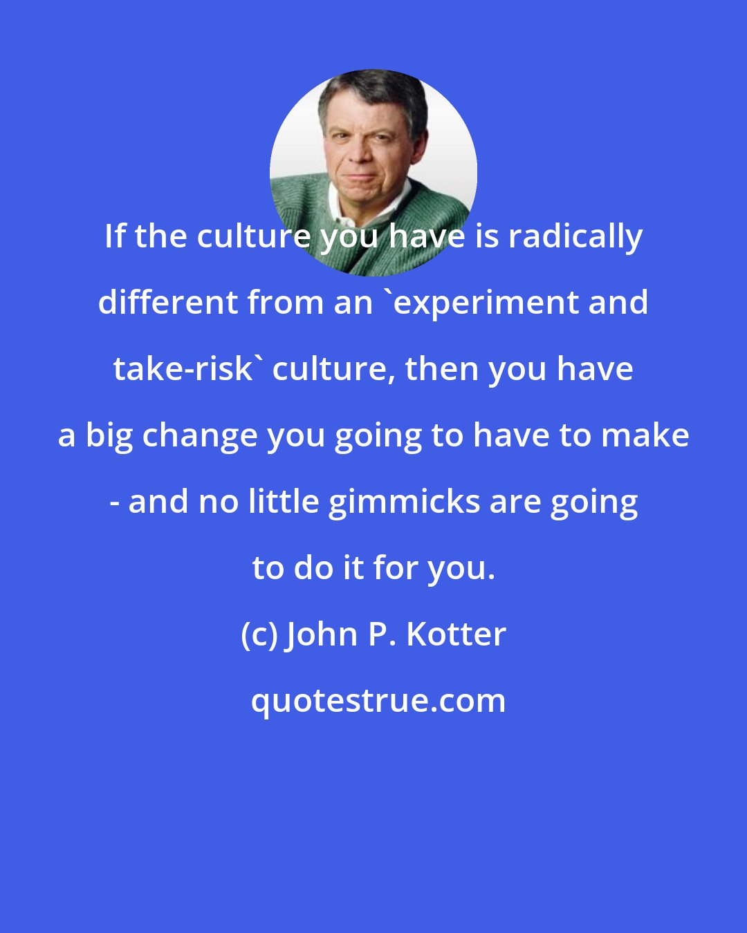 John P. Kotter: If the culture you have is radically different from an 'experiment and take-risk' culture, then you have a big change you going to have to make - and no little gimmicks are going to do it for you.