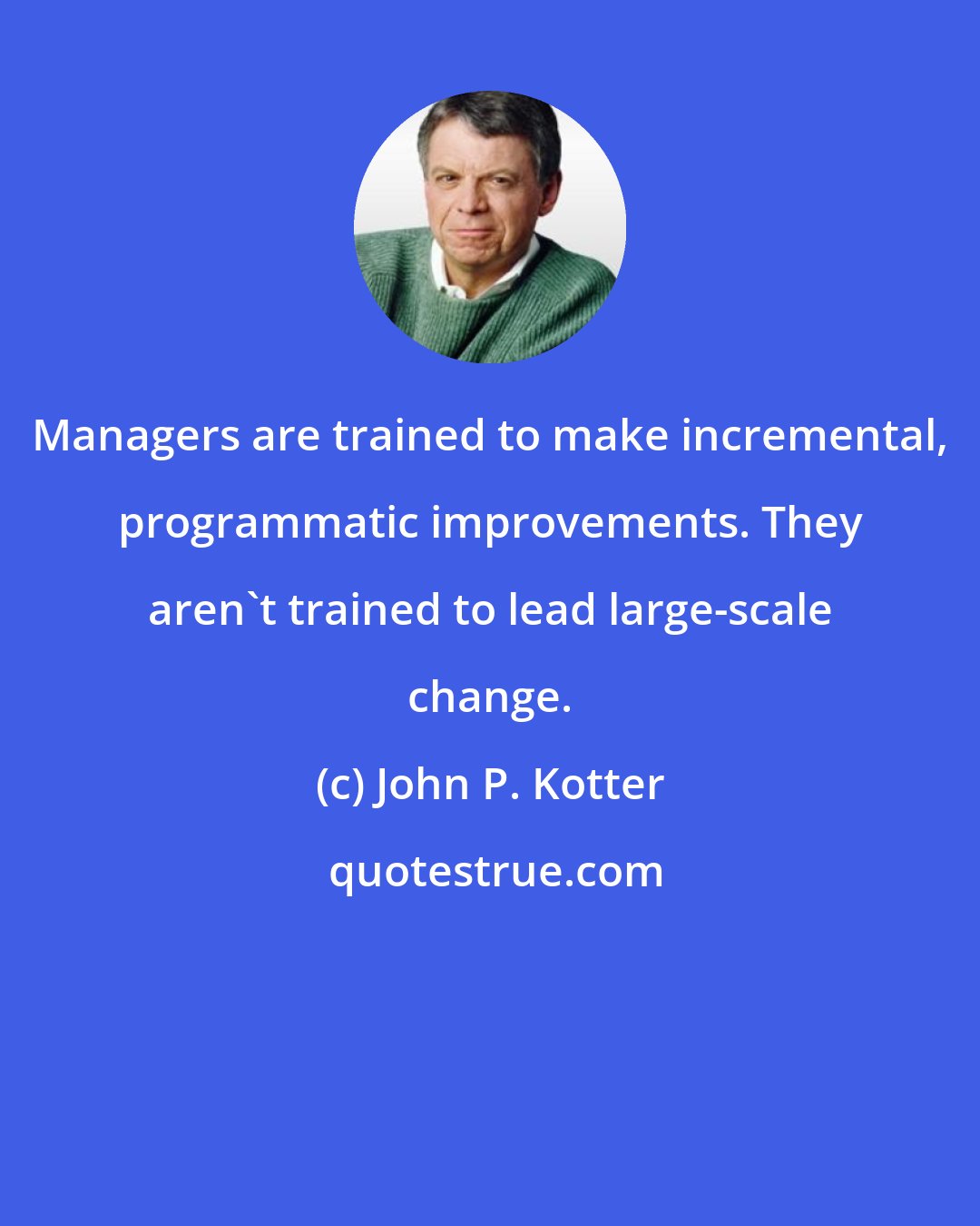 John P. Kotter: Managers are trained to make incremental, programmatic improvements. They aren't trained to lead large-scale change.