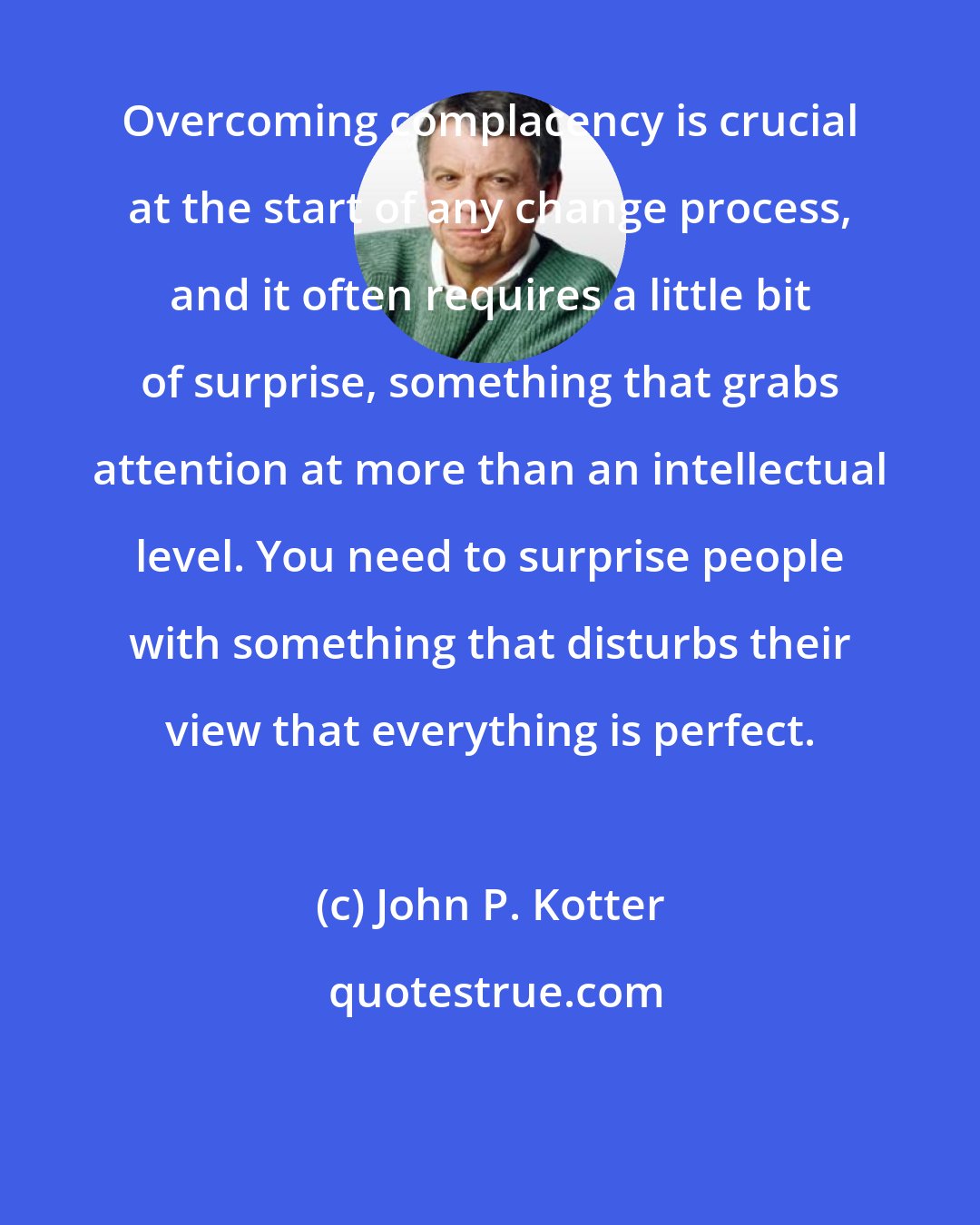 John P. Kotter: Overcoming complacency is crucial at the start of any change process, and it often requires a little bit of surprise, something that grabs attention at more than an intellectual level. You need to surprise people with something that disturbs their view that everything is perfect.