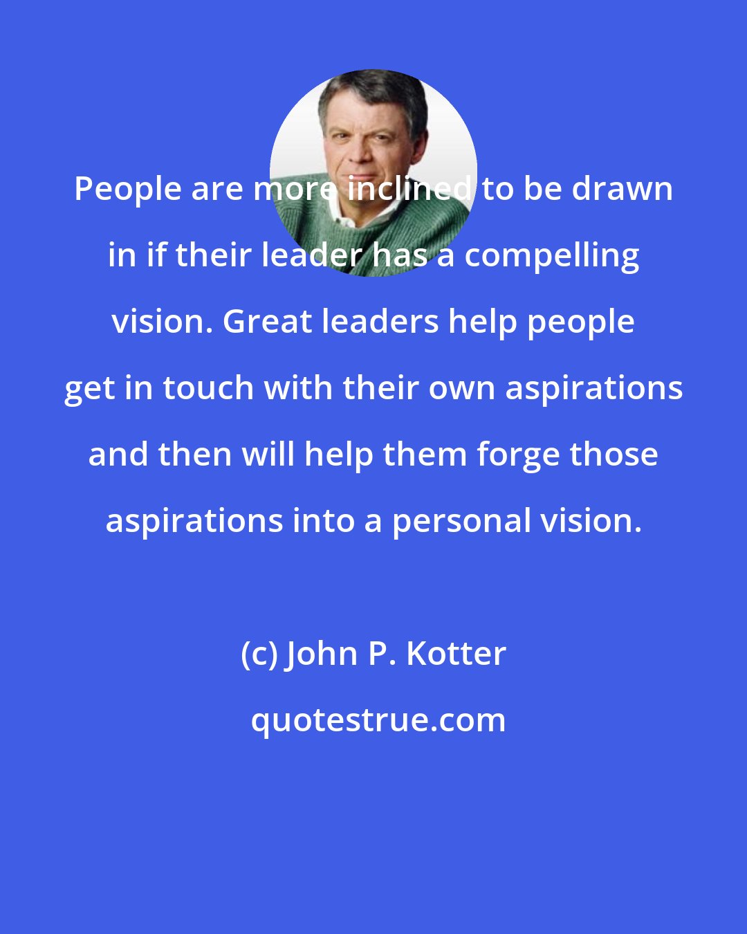 John P. Kotter: People are more inclined to be drawn in if their leader has a compelling vision. Great leaders help people get in touch with their own aspirations and then will help them forge those aspirations into a personal vision.