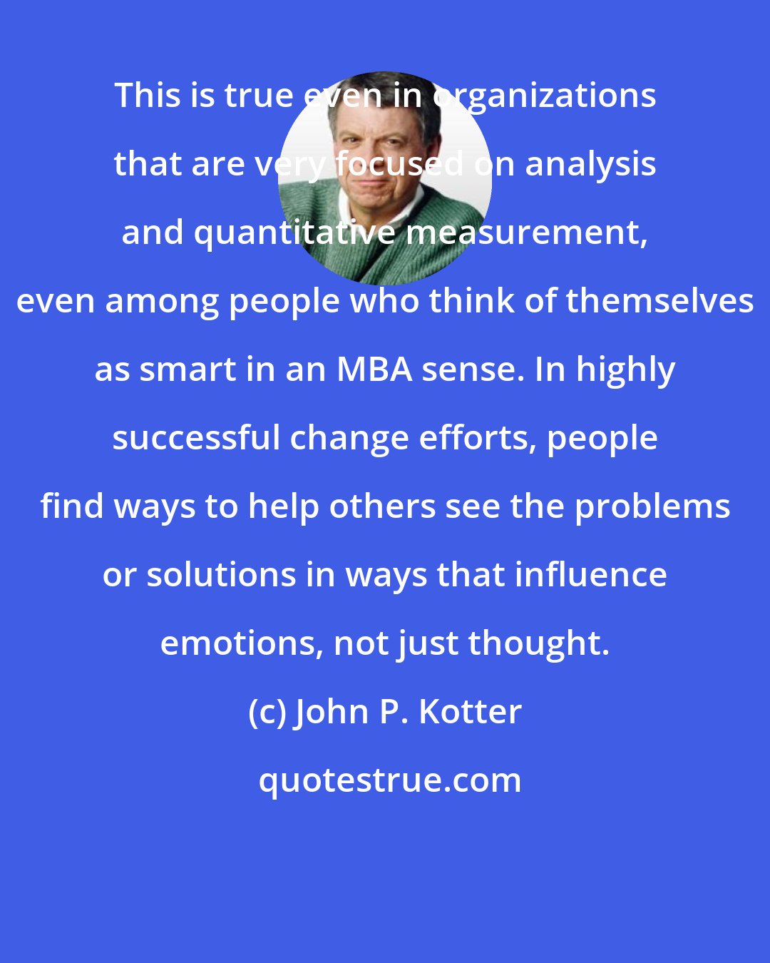 John P. Kotter: This is true even in organizations that are very focused on analysis and quantitative measurement, even among people who think of themselves as smart in an MBA sense. In highly successful change efforts, people find ways to help others see the problems or solutions in ways that influence emotions, not just thought.