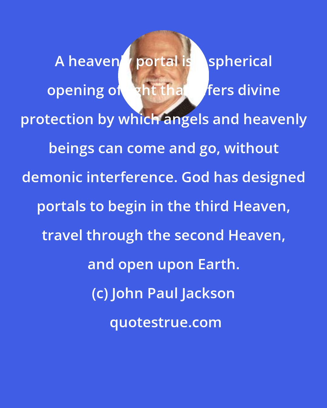 John Paul Jackson: A heavenly portal is a spherical opening of light that offers divine protection by which angels and heavenly beings can come and go, without demonic interference. God has designed portals to begin in the third Heaven, travel through the second Heaven, and open upon Earth.