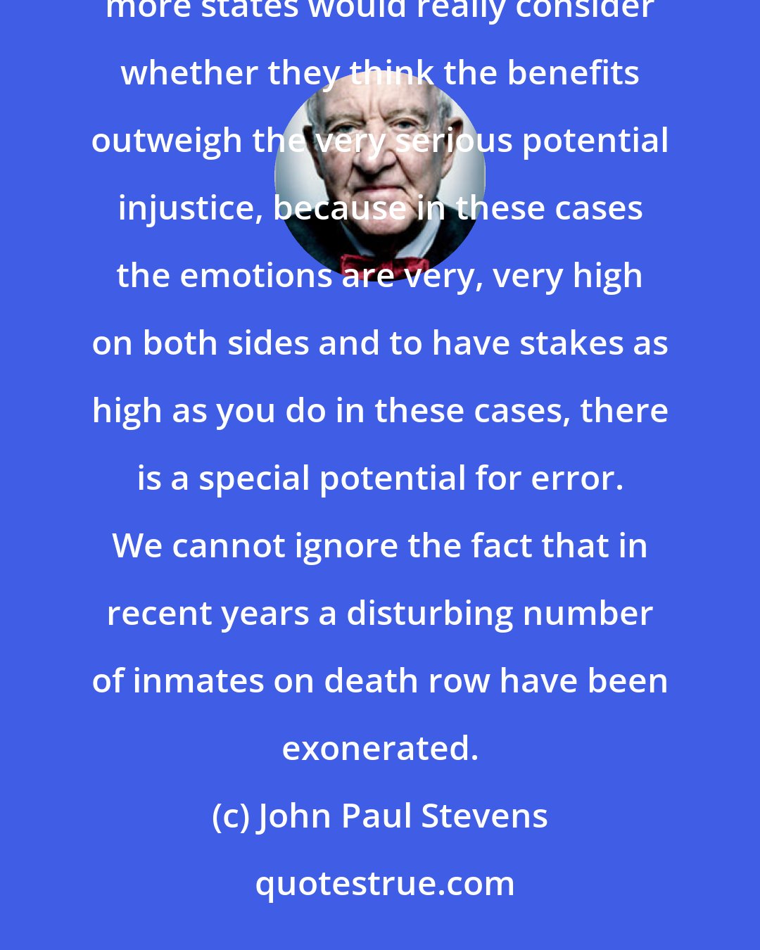 John Paul Stevens: But I really think it's a very unfortunate part of our judicial system and I would feel much, much better if more states would really consider whether they think the benefits outweigh the very serious potential injustice, because in these cases the emotions are very, very high on both sides and to have stakes as high as you do in these cases, there is a special potential for error. We cannot ignore the fact that in recent years a disturbing number of inmates on death row have been exonerated.