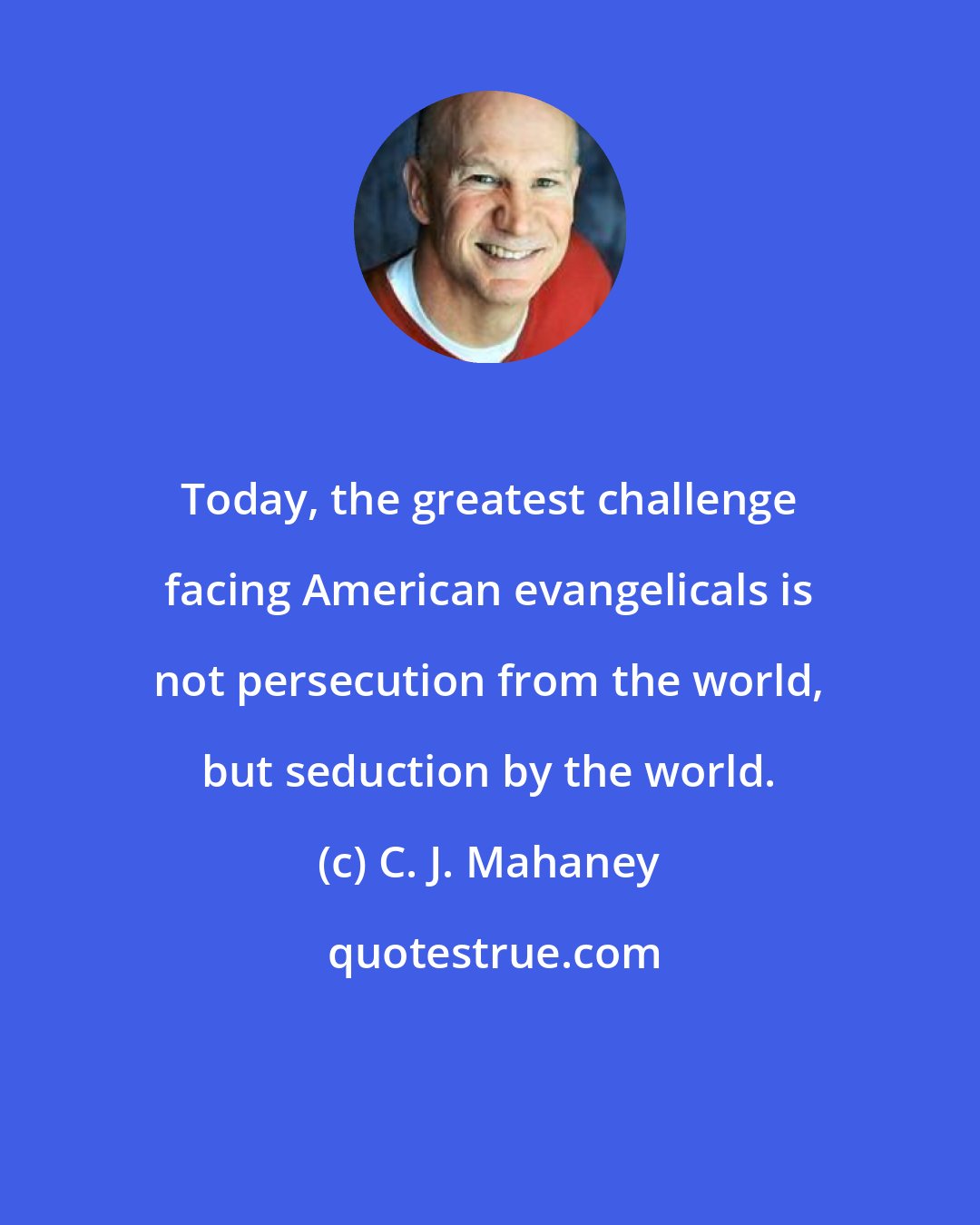 C. J. Mahaney: Today, the greatest challenge facing American evangelicals is not persecution from the world, but seduction by the world.