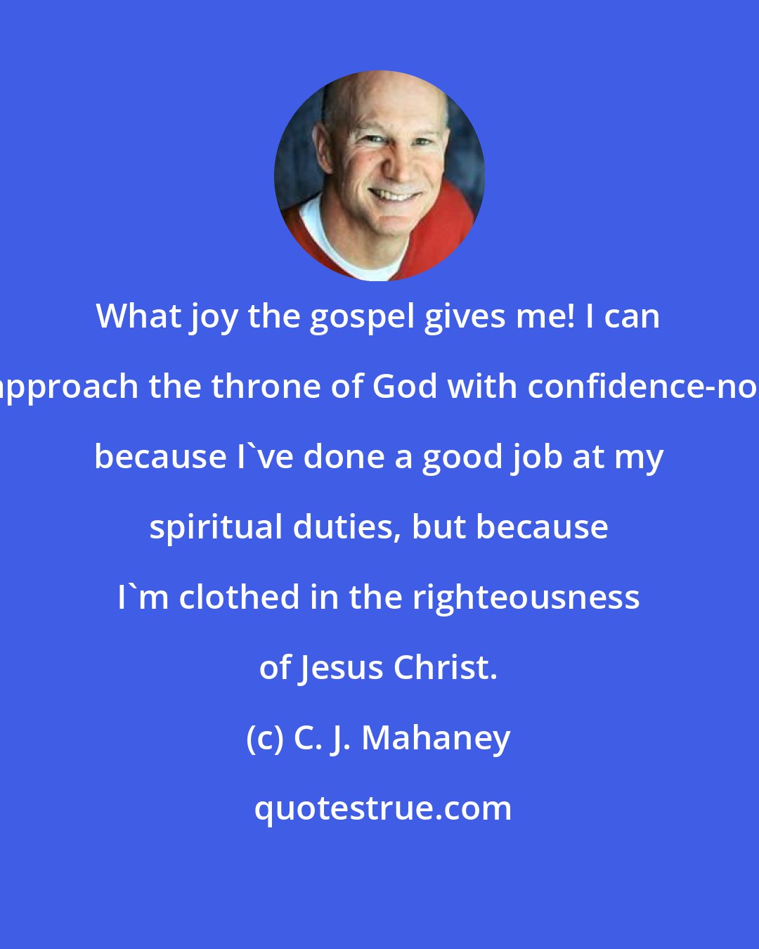 C. J. Mahaney: What joy the gospel gives me! I can approach the throne of God with confidence-not because I've done a good job at my spiritual duties, but because I'm clothed in the righteousness of Jesus Christ.